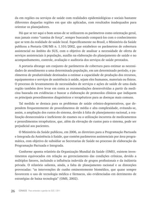 26 CONASS Para entender a gestão do SUS / 2011
da em regiões ou serviços de saúde com realidades epidemiológicas e sociais bastante
diferentes daquelas regiões em que são aplicadas, com resultados inadequados para
orientar os planejadores.
Há que se ter aqui o bom senso de se utilizarem os parâmetros como orientação geral,
mas jamais como “camisa de força”, sempre buscando compará-los com o conhecimento
que se tem da realidade de saúde local. Especificamente no Brasil, o Ministério da Saúde
publicou a Portaria GM/MS n. 1.101/2002, que estabelece os parâmetros de cobertura
assistencial no âmbito do SUS, com o objetivo de analisar a necessidade de oferta de
serviços assistenciais à população, auxílio na elaboração do planejamento de saúde e no
acompanhamento, controle, avaliação e auditoria dos serviços de saúde prestados.
A portaria abrange um conjunto de parâmetros de cobertura para estimar as necessi-
dades de atendimento a uma determinada população, em um determinado período, e pa-
râmetros de produtividade destinados a estimar a capacidade de produção dos recursos,
equipamentos e serviços de assistência à saúde, sejam eles humanos, materiais ou físicos.
O processo de levantamento de necessidades de serviços e ações de saúde de uma dada
região também deve levar em conta as recomendações desenvolvidas a partir da medi-
cina baseada em evidências e buscar a elaboração de protocolos clínicos que indiquem
os principais procedimentos diagnósticos e terapêuticos para as doenças mais comuns.
Tal medida se destaca para os problemas de saúde crônico-degenerativos, que de-
pendem frequentemente de procedimentos de média e alta complexidade, evitando-se,
assim, a ampliação dos custos do sistema, devido à falta de planejamento racional, a rea-
lização desnecessária e ineficiente de exames ou a utilização incorreta de medicamentos
e procedimentos terapêuticos, que, além da elevação de custos para o sistema, pode ser
prejudicial aos pacientes.
O Ministério da Saúde publicou, em 2006, as diretrizes para a Programação Pactuada
e Integrada da Assistência à Saúde, que contém parâmetros assistenciais por área progra-
mática, com objetivo de subsidiar as Secretarias de Saúde no processo de elaboração da
Programação Pactuada e Integrada.
Conforme aponta relatório da Organização Mundial da Saúde (OMS), existem inves-
timentos equivocados em relação ao gerenciamento das condições crônicas, devido a
múltiplos fatores, incluindo a influência indevida de grupos profissionais e da indústria
privada. O relatório salienta, ainda, a falta de planejamento racional e as distorções
provocadas: “as intervenções de cunho eminentemente biomédico, que quase sempre
favorecem o uso de tecnologia médica e fármacos, são evidenciadas em detrimento de
estratégias de baixa tecnologia” (OMS, 2002).
 