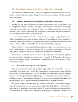 27Assistência de Média e Alta Complexidade
2.2 Diagnóstico da situação assistencial de média e alta complexidade
Tendo levantado as necessidades e a capacidade produtiva dos serviços de saúde exis-
tentes, podemos encontrar quatro situações distintas, que demandam soluções específi-
cas dos gestores.
2.2.1 Inexistência de determinados procedimentos de saúde em uma região
Pode ocorrer que não exista oferta de determinados serviços, seja na rede pública ou
na rede privada de saúde de uma dada região. Nessa situação cabe analisar se a região
comporta investimentos para a criação de uma nova unidade, como, por exemplo, de
diagnóstico por imagem com tomógrafo, ressonância magnética e outros equipamentos,
ou de cirurgias especializadas, transplantes etc.
Se houver necessidade suficiente de procedimentos na região (dependente da den-
sidade populacional e dos programas de saúde em desenvolvimento), que permitam a
utilização eficiente e o custeio do equipamento em questão (viabilidade econômica), sua
inclusão deverá ser feita no Plano Diretor de Investimento (PDI) regional.
Outras soluções podem ser apontadas, principalmente para procedimentos mais raros,
como a utilização de referências em outras regiões ou mesmo em outros estados da Fede-
ração, sendo necessária, nesse caso, a pactuação interestadual ou nacional.
Finalmente, é necessário analisar os tipos de procedimentos (frequência e urgência
com que devem ser utilizados pelos pacientes) e os meios de deslocamento disponíveis
para o acesso da população, a fim de definir a melhor estratégia a ser utilizada na estru-
turação dos serviços.
2.2.2 Insuficiência dos serviços de saúde existentes
Nesse caso, existem unidades que realizam o procedimento, mas verifica-se sua in-
capacidade de atendimento à demanda. Essa situação costuma surgir com frequência
pelo próprio desenvolvimento do SUS e o aumento da cobertura da atenção primária
em saúde. A ampliação do acesso da população aos serviços médicos básicos implica na-
turalmente maiores necessidades de exames, medicamentos específicos, procedimentos
terapêuticos etc, por doenças que não eram sequer detectadas anteriormente.
O PDI deve refletir os investimentos que deverão ocorrer para a ampliação ou implan-
tação de serviços, baseado nas necessidades assistenciais da região e no âmbito do Es-
tado. Porém, se constatada invasão de usuários de outra região, fato que pode dificultar
o planejamento das necessidades de serviços de saúde, pois nem sempre existem dados
 