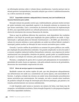 28 CONASS Para entender a gestão do SUS / 2011
ou informações precisas sobre o volume desses atendimentos, é preciso pactuar com os
demais gestores correspondentes, buscando soluções que evitem o subdimensionamento
ou a oferta excessiva de serviços.
2.2.3 Capacidade existente e adequada (física e humana), mas com insuficiência de
recursos financeiros para custeio
Situação comum nos grandes centros que, tradicionalmente, possuem muitos serviços
de saúde instalados com capacidade superior à da demanda existente no momento em
que foram construídos. Com o crescimento da demanda decorrente da implementação
do SUS, essa capacidade poderia ser utilizada plenamente, mas encontra barreira na au-
sência de crescimento dos recursos financeiros do sistema.
Trata-se aqui de problema diferente dos anteriores, mais dependente das condições
políticas e das forças de pressão para ampliação dos gastos públicos em saúde. A regu-
lamentação e aplicação plena da Emenda Constitucional n. 29/2000, que determina o
volume de recursos mínimos a serem aplicados em saúde nas esferas federal, estadual e
municipal, podem auxiliar na obtenção de mais recursos necessários para a saúde.
Contudo, é preciso análise da pertinência no aumento de gastos públicos com saúde,
por ampliação dos procedimentos realizados. Um grande complicador na área da saúde é
o enorme complexo industrial médico/farmacêutico existente, com empresas de caráter
multinacional com monopólios, domínios de patente, grande poder no estabelecimento
de preços e na indução do consumo, pela atuação direta junto aos médicos e pacientes.
Portanto, a ampliação de gastos deve se pautar pelo planejamento de necessidades e
prioridades de saúde, locais ou regionais, e não pelo estímulo externo ou de prestadores,
decorrente das necessidades empresariais do setor.
2.2.4 Oferta de serviços superior às necessidades
Realidade comum em muitas regiões do país, que não planejaram adequadamente
sua infraestrutura em saúde ou a constituíram em outras épocas, com necessidades di-
ferentes. A própria evolução das técnicas em saúde torna determinados procedimentos
menos necessários que anteriormente. Por exemplo, em todo o mundo existe tendência
de gradativa redução do tempo de internação para diversas patologias, que passam a ser
tratadas prioritariamente em recursos ambulatoriais.
A rede hospitalar pode tornar-se excessiva em número de leitos, com baixa taxa de
ocupação e inviabilidade econômica. Outra situação frequente é a dos pequenos hospitais
com baixa capacidade resolutiva.
 
