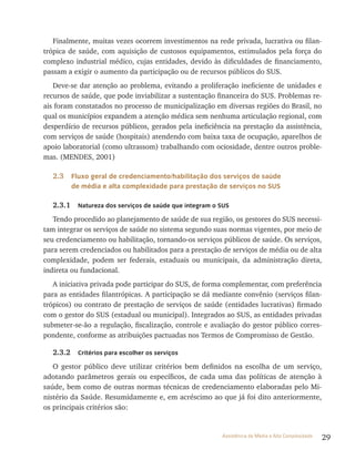 29Assistência de Média e Alta Complexidade
Finalmente, muitas vezes ocorrem investimentos na rede privada, lucrativa ou filan-
trópica de saúde, com aquisição de custosos equipamentos, estimulados pela força do
complexo industrial médico, cujas entidades, devido às dificuldades de financiamento,
passam a exigir o aumento da participação ou de recursos públicos do SUS.
Deve-se dar atenção ao problema, evitando a proliferação ineficiente de unidades e
recursos de saúde, que pode inviabilizar a sustentação financeira do SUS. Problemas re-
ais foram constatados no processo de municipalização em diversas regiões do Brasil, no
qual os municípios expandem a atenção médica sem nenhuma articulação regional, com
desperdício de recursos públicos, gerados pela ineficiência na prestação da assistência,
com serviços de saúde (hospitais) atendendo com baixa taxa de ocupação, aparelhos de
apoio laboratorial (como ultrassom) trabalhando com ociosidade, dentre outros proble-
mas. (MENDES, 2001)
2.3 Fluxo geral de credenciamento/habilitação dos serviços de saúde
de média e alta complexidade para prestação de serviços no SUS
2.3.1 Natureza dos serviços de saúde que integram o SUS
Tendo procedido ao planejamento de saúde de sua região, os gestores do SUS necessi-
tam integrar os serviços de saúde no sistema segundo suas normas vigentes, por meio de
seu credenciamento ou habilitação, tornando-os serviços públicos de saúde. Os serviços,
para serem credenciados ou habilitados para a prestação de serviços de média ou de alta
complexidade, podem ser federais, estaduais ou municipais, da administração direta,
indireta ou fundacional.
A iniciativa privada pode participar do SUS, de forma complementar, com preferência
para as entidades filantrópicas. A participação se dá mediante convênio (serviços filan-
trópicos) ou contrato de prestação de serviços de saúde (entidades lucrativas) firmado
com o gestor do SUS (estadual ou municipal). Integrados ao SUS, as entidades privadas
submeter-se-ão a regulação, fiscalização, controle e avaliação do gestor público corres-
pondente, conforme as atribuições pactuadas nos Termos de Compromisso de Gestão.
2.3.2 Critérios para escolher os serviços
O gestor público deve utilizar critérios bem definidos na escolha de um serviço,
adotando parâmetros gerais ou específicos, de cada uma das políticas de atenção à
saúde, bem como de outras normas técnicas de credenciamento elaboradas pelo Mi-
nistério da Saúde. Resumidamente e, em acréscimo ao que já foi dito anteriormente,
os principais critérios são:
 