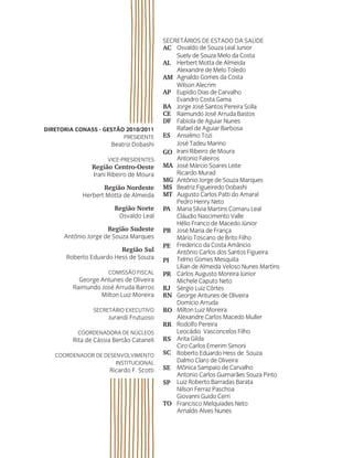 SecretárioS de eStado da Saúde
AC
AL
AM
AP
BA
CE
DF
ES
GO
MA
MG
MS
MT
PA
PB
PE
PI
PR
RJ
RN
RO
RR
RS
SC
SE
SP
TO
Diretoria Conass - Gestão 2010/2011
PreSidente
Beatriz dobashi
Vice-PreSidenteS
Região Centro-Oeste
irani ribeiro de Moura
Região Nordeste
Herbert Motta de almeida
Região Norte
osvaldo Leal
Região Sudeste
antônio Jorge de Souza Marques
Região Sul
roberto eduardo Hess de Souza
coMiSSão FiScaL
George antunes de oliveira
raimundo José arruda Barros
Milton Luiz Moreira
Secretário executiVo
Jurandi Frutuoso
coordenadora de núcLeoS
rita de cássia Bertão cataneli
coordenador de deSenVoLViMento
inStitucionaL
ricardo F. Scotti
osvaldo de Souza Leal Junior
Suely de Souza Melo da costa
Herbert Motta de almeida
alexandre de Melo toledo
agnaldo Gomes da costa
Wilson alecrim
eupídio dias de carvalho
evandro costa Gama
Jorge José Santos Pereira Solla
raimundo José arruda Bastos
Fabíola de aguiar nunes
rafael de aguiar Barbosa
anselmo tozi
José tadeu Marino
irani ribeiro de Moura
antonio Faleiros
José Márcio Soares Leite
ricardo Murad
antônio Jorge de Souza Marques
Beatriz Figueiredo dobashi
augusto carlos Patti do amaral
Pedro Henry neto
Maria Silvia Martins comaru Leal
cláudio nascimento Valle
Hélio Franco de Macedo Júnior
José Maria de França
Mário toscano de Brito Filho
Frederico da costa amâncio
antônio carlos dos Santos Figueira
telmo Gomes Mesquita
Lilian de almeida Veloso nunes Martins
carlos augusto Moreira Júnior
Michele caputo neto
Sérgio Luiz côrtes
George antunes de oliveira
domício arruda
Milton Luiz Moreira
alexandre carlos Macedo Muller
rodolfo Pereira
Leocádio Vasconcelos Filho
arita Gilda
ciro carlos emerim Simoni
roberto eduardo Hess de Souza
dalmo claro de oliveira
Mônica Sampaio de carvalho
antonio carlos Guimarães Souza Pinto
Luiz roberto Barradas Barata
nilson Ferraz Paschoa
Giovanni Guido cerri
Francisco Melquíades neto
arnaldo alves nunes
 