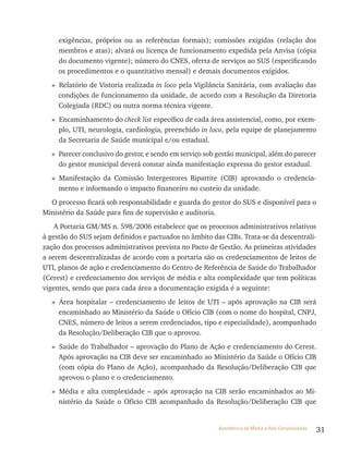 31Assistência de Média e Alta Complexidade
exigências, próprios ou as referências formais); comissões exigidas (relação dos
membros e atas); alvará ou licença de funcionamento expedida pela Anvisa (cópia
do documento vigente); número do CNES, oferta de serviços ao SUS (especificando
os procedimentos e o quantitativo mensal) e demais documentos exigidos.
» Relatório de Vistoria realizada in loco pela Vigilância Sanitária, com avaliação das
condições de funcionamento da unidade, de acordo com a Resolução da Diretoria
Colegiada (RDC) ou outra norma técnica vigente.
» Encaminhamento do check list específico de cada área assistencial, como, por exem-
plo, UTI, neurologia, cardiologia, preenchido in loco, pela equipe de planejamento
da Secretaria de Saúde municipal e/ou estadual.
» Parecer conclusivo do gestor, e sendo em serviço sob gestão municipal, além do parecer
do gestor municipal deverá constar ainda manifestação expressa do gestor estadual.
» Manifestação da Comissão Intergestores Bipartite (CIB) aprovando o credencia-
mento e informando o impacto financeiro no custeio da unidade.
O processo ficará sob responsabilidade e guarda do gestor do SUS e disponível para o
Ministério da Saúde para fins de supervisão e auditoria.
A Portaria GM/MS n. 598/2006 estabelece que os processos administrativos relativos
à gestão do SUS sejam definidos e pactuados no âmbito das CIBs. Trata-se da descentrali-
zação dos processos administrativos prevista no Pacto de Gestão. As primeiras atividades
a serem descentralizadas de acordo com a portaria são os credenciamentos de leitos de
UTI, planos de ação e credenciamento do Centro de Referência de Saúde do Trabalhador
(Cerest) e credenciamento dos serviços de média e alta complexidade que tem políticas
vigentes, sendo que para cada área a documentação exigida é a seguinte:
» Área hospitalar – credenciamento de leitos de UTI – após aprovação na CIB será
encaminhado ao Ministério da Saúde o Ofício CIB (com o nome do hospital, CNPJ,
CNES, número de leitos a serem credenciados, tipo e especialidade), acompanhado
da Resolução/Deliberação CIB que o aprovou.
» Saúde do Trabalhador – aprovação do Plano de Ação e credenciamento do Cerest.
Após aprovação na CIB deve ser encaminhado ao Ministério da Saúde o Ofício CIB
(com cópia do Plano de Ação), acompanhado da Resolução/Deliberação CIB que
aprovou o plano e o credenciamento.
» Média e alta complexidade – após aprovação na CIB serão encaminhados ao Mi-
nistério da Saúde o Ofício CIB acompanhado da Resolução/Deliberação CIB que
 