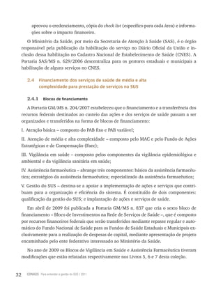 32 CONASS Para entender a gestão do SUS / 2011
aprovou o credenciamento, cópia do check list (específico para cada área) e informa-
ções sobre o impacto financeiro.
O Ministério da Saúde, por meio da Secretaria de Atenção à Saúde (SAS), é o órgão
responsável pela publicação da habilitação do serviço no Diário Oficial da União e in-
clusão dessa habilitação no Cadastro Nacional de Estabelecimento de Saúde (CNES). A
Portaria SAS/MS n. 629/2006 descentraliza para os gestores estaduais e municipais a
habilitação de alguns serviços no CNES.
2.4 Financiamento dos serviços de saúde de média e alta
complexidade para prestação de serviços no SUS
2.4.1 Blocos de financiamento
A Portaria GM/MS n. 204/2007 estabeleceu que o financiamento e a transferência dos
recursos federais destinados ao custeio das ações e dos serviços de saúde passam a ser
organizados e transferidos na forma de blocos de financiamento:
I. Atenção básica – composto do PAB fixo e PAB variável;
II. Atenção de média e alta complexidade – composto pelo MAC e pelo Fundo de Ações
Estratégicas e de Compensação (Faec);
III. Vigilância em saúde – composto pelos componentes da vigilância epidemiológica e
ambiental e da vigilância sanitária em saúde;
IV. Assistência farmacêutica – abrange três componentes: básico da assistência farmacêu-
tica; estratégico da assistência farmacêutica; especializado da assistência farmacêutica;
V. Gestão do SUS – destina-se a apoiar a implementação de ações e serviços que contri-
buam para a organização e eficiência do sistema. É constituído de dois componentes:
qualificação da gestão do SUS; e implantação de ações e serviços de saúde.
Em abril de 2009 foi publicada a Portaria GM/MS n. 837 que cria o sexto bloco de
financiamento – Bloco de Investimentos na Rede de Serviços de Saúde –, que é composto
por recursos financeiros federais que serão transferidos mediante repasse regular e auto-
mático do Fundo Nacional de Saúde para os Fundos de Saúde Estaduais e Municipais ex-
clusivamente para a realização de despesas de capital, mediante apresentação de projeto
encaminhado pelo ente federativo interessado ao Ministério da Saúde.
No ano de 2009 os Blocos de Vigilância em Saúde e Assistência Farmacêutica tiveram
modificações que estão relatadas respectivamente nos Livros 5, 6 e 7 desta coleção.
 