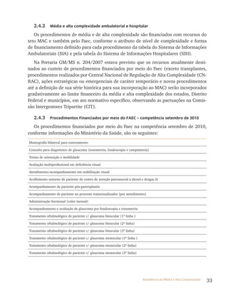 33Assistência de Média e Alta Complexidade
2.4.2 Média e alta complexidade ambulatorial e hospitalar
Os procedimentos de média e de alta complexidade são financiados com recursos do
teto MAC e também pelo Faec, conforme o atributo de nível de complexidade e forma
de financiamento definido para cada procedimento da tabela do Sistema de Informações
Ambulatoriais (SIA) e pela tabela do Sistema de Informações Hospitalares (SIH).
Na Portaria GM/MS n. 204/2007 estava previsto que os recursos atualmente desti-
nados ao custeio de procedimentos financiados por meio do Faec (exceto transplantes,
procedimentos realizados por Central Nacional de Regulação de Alta Complexidade (CN-
RAC), ações estratégicas ou emergenciais de caráter temporário e novos procedimentos
até a definição de sua série histórica para sua incorporação ao MAC) serão incorporados
gradativamente ao limite financeiro da média e alta complexidade dos estados, Distrito
Federal e municípios, em ato normativo específico, observando as pactuações na Comis-
são Intergestores Tripartite (CIT).
2.4.3 Procedimentos Financiados por meio do FAEC – competência setembro de 2010
Os procedimentos financiados por meio do Faec na competência setembro de 2010,
conforme informações do Ministério da Saúde, são os seguintes:
Mamografia bilateral para rastreamento
Consulta para diagnóstico de glaucoma (tonometria, fundoscopia e campimetria)
Treino de orientação e mobilidade
Avaliação multiprofissional em deficiência visual
Atendimento/acompanhamento em reabilitação visual
Acolhimento noturno de paciente de centro de atenção psicossocial a álcool e drogas iii
Acompanhamento de paciente pós-gastroplastia
Acompanhamento de paciente no processo transexualizador (por atendimento)
Administração hormonal (valor mensal)
Acompanhamento e avaliação de glaucoma por fundoscopia e tonometria
Tratamento oftalmológico de paciente c/ glaucoma binocular (1ª linha )
Tratamento oftalmológico de paciente c/ glaucoma binocular (2ª linha)
Tratamento oftalmológico de paciente c/ glaucoma binocular (3ª linha)
Tratamento oftalmológico de paciente c/ glaucoma monocular (1ª linha )
Tratamento oftalmológico de paciente c/ glaucoma monocular (2ª linha)
Tratamento oftalmológico de paciente c/ glaucoma monocular (3ª linha)
 