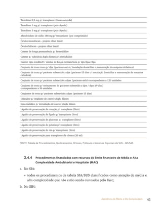 41Assistência de Média e Alta Complexidade
Tacrolimo 0,5 mg p/ transplante (frasco-ampola)
Tacrolimo 1 mg p/ transplante (por cápsula)
Tacrolimo 5 mg p/ transplante (por cápsula)
Micofenolato de sódio 180 mg p/ transplante (por comprimido)
Óculos monofocais - projeto olhar brasil
Óculos bifocais - projeto olhar brasil
Cateter de longa permanência p/ hemodiálise
Cateter p/ subclávia duplo lúmen p/ hemodiálise
Cateter tipo tenckhoff / similar de longa permanência p/ dpi/dpac/dpa
Conjunto de troca troca p/ dpa (paciente-mês c/ instalação domiciliar e manutenção da máquina cicladora)
Conjunto de troca p/ paciente submetido a dpa (paciente-15 dias c/ instalação domiciliar e manutenção de maquina
cicladora)
Conjunto de troca p/ paciente submetido a dpac (paciente-mês) correspondente a 120 unidades
Conjunto de troca p/ treinamento de paciente submetido a dpa / dpac (9 dias)
correspondente a 36 unidades
Conjuntos de troca p/ paciente submetido a dpac (paciente-15 dias)
Dilatador p/ implante de cateter duplo lúmen
Guia metálico p/ introdução de cateter duplo lúmen
Líquido de preservação de coração p/ transplante (litro)
Líquido de preservação de fígado p/ transplante (litro)
Líquido de preservação de pâncreas p/ transplante (litro)
Líquido de preservação de pulmão p/ transplante (litro)
Líquido de preservação de rim p/ transplante (litro)
Líquido de preservação para transplante da córnea (20 ml)
FONTE: Tabela de Procedimentos, Medicamentos, Órteses, Próteses e Materiais Especiais do SUS – MS/SAS
2.4.4 Procedimentos financiados com recursos do limite financeiro de Média e Alta
Complexidade Ambulatorial e Hospitalar (MAC)
a. No SIA:
» todos os procedimentos da tabela SIA/SUS classificados como atenção de média e
alta complexidade que não estão sendo custeados pelo Faec;
b. No SIH:
 