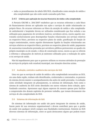 42 CONASS Para entender a gestão do SUS / 2011
» todos os procedimentos da tabela SIH/SUS, classificados como atenção de média e
alta complexidade que não estão sendo custeados pelo Faec.
2.4.5 Critérios para aplicação de recursos financeiros de média e alta complexidade
A Portaria GM/MS n. 204/2007 estabelece que os recursos referentes a cada bloco
de financiamento devem ser aplicados nas ações e serviços de saúde relacionados ao
próprio bloco. Os recursos referentes ao bloco da atenção de média e alta complexida-
de ambulatorial e hospitalar devem ser utilizados considerando que fica vedada a sua
utilização para pagamento de servidores inativos; servidores ativos, exceto aqueles con-
tratados exclusivamente para desempenhar funções relacionadas aos serviços relativos
ao respectivo bloco, previstos no respectivo plano de saúde; gratificação de função de
cargos comissionados, exceto aqueles diretamente ligados às funções relacionadas aos
serviços relativos ao respectivo bloco, previstos no respectivo plano de saúde; pagamento
de assessorias/consultorias prestadas por servidores públicos pertencentes ao quadro do
próprio município ou do estado; e obras de construções novas, exceto as que se referem
a reformas e adequações de imóveis já existentes utilizados para a realização de ações
e/ou serviços de saúde.
Não há impedimento para que os gestores utilizem os recursos advindos da prestação
de serviços da própria rede estadual/municipal, nas situações descritas acima.
2.5 Avaliação, controle e auditoria dos serviços do SUS
Uma vez que os serviços de saúde de média e alta complexidade necessários ao SUS,
em uma dada região, tenham sido identificados, credenciados e contratados, os gestores
do sistema devem manter o acompanhamento das ações de saúde prestadas. A avaliação
como atividade integrante do planejamento, os sistemas de informação, bem como o
sistema de auditoria do SUS serão abordados em outros volumes desta coleção, apro-
fundando conceitos. Apontamos aqui alguns aspectos do assunto apenas para facilitar
a compreensão dos demais capítulos do presente trabalho, que tratam diretamente dos
serviços de alta complexidade do SUS.
2.6 Sistemas de informação do SUS
Os sistemas de informação em saúde são parte integrante do sistema de saúde,
fazem parte de sua estrutura organizacional e devem contribuir para que a gestão
da saúde (em qualquer nível) cumpra suas finalidades institucionais. Existem no SUS
diversos sistemas de informação, entre os quais destacamos alguns que podem trazer
 