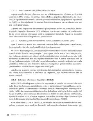 44 CONASS Para entender a gestão do SUS / 2011
2.6.1.2 FICHA DE PROGRAMAçãO ORçAMENTÁRIA (FPO)
A programação dos procedimentos tem por objetivo garantir a oferta de serviços aos
usuários do SUS, levando em conta a necessidade da população (parâmetros de cober-
tura), a capacidade instalada da unidade (recursos humanos e equipamentos registrados
no CNES) e a disponibilidade de recursos financeiros do gestor para a cobertura do que
está sendo programado.
A FPO é uma importante ferramenta do planejamento e deve ser o resultado da Pro-
gramação Pactuada e Integrada (PPI), elaborada pelo gestor e rateada para cada unida-
de, de acordo com as prioridades locais e a capacidade instalada. Registra o montante
físico e financeiro acordado para cada procedimento.
2.6.1.3 AUTORIzAçãO DE PROCEDIMENTOS DE ALTA COMPLExIDADE/CUSTO (APAC)
Apac é, ao mesmo tempo, instrumento de coleta de dados, cobrança de procedimento,
de autorização e de informações epidemiológicas importantes.
Os laudos de solicitação de Apac podem apresentar modelos distintos de acordo com as
especificidades de cada área/patologia. O gestor pode, ainda, alterar o modelo proposto,
mas é obrigado a manter, no mínimo, a informação já contida nos modelos, ou seja, pode
acrescentar informações, mas não suprimir nenhuma delas. A Apac é numerada com 13
dígitos (incluindo o dígito verificador), seguindo uma faixa numérica atribuída para cada
Unidade da Federação pelo Ministério da Saúde. Compete ao gestor estadual a distribui-
ção dessa faixa numérica entre os gestores municipais.
Atualmente a Apac é emitida por sistemas informatizados na maioria dos estados,
não sendo mais necessária a confecção de impressos, cuja responsabilidade era do
gestor estadual.
2.6.2 Sistema de Informações Hospitalares (SIH/SUS)
O SIH/SUS, utilizado para o registro das internações, é também um sistema informati-
zado, de envio obrigatório para todos os gestores que tenham serviços públicos ou priva-
dos sob sua gestão. O instrumento de coleta de dados é a Autorização de Internação Hos-
pitalar (AIH), documento emitido após análise do laudo de solicitação de internação. Até
março de 2006, o processamento das informações do SIH era centralizado no Datasus e,
a partir de abril de 2006, compete ao gestor estadual ou municipal o processamento por
meio do Sistema de Informações Hospitalares Descentralizado (SIHD).
Com a Portaria SAS/MS n. 743/2005, os modelos de laudos implantados foram revo-
gados e propostos novos modelos, buscando padronização mínima de informações que
 
