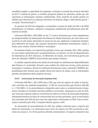 45Assistência de Média e Alta Complexidade
possibilite ampliar a capacidade de regulação, avaliação e controle dos serviços ofertados
ao SUS. A critério do gestor, os modelos propostos podem ser alterados, desde que não
suprimam as informações mínimas estabelecidas. Esses modelos de laudos podem ser
obtidos para download no endereço eletrônico do Datasus (htpp://sihd.datasus.gov.br –
na opção “documentação”).
Os gestores do SUS são obrigados a encaminhar as bases de dados do SIA e do SIHD
mensalmente ao Datasus, conforme cronograma estabelecido periodicamente pelo Mi-
nistério da Saúde.
A Portaria GM/MS n. 699/2006, no Art. 7º, item b, determina que o não cumprimento
da obrigatoriedade da alimentação dos Bancos de Dados Nacionais, por dois meses con-
secutivos ou três meses alternados no prazo de um ano, implicará a suspensão imediata,
pelo Ministério da Saúde, dos repasses financeiros transferidos mensalmente, fundo a
fundo, para estados, Distrito Federal e municípios.
Os sistemas citados, em especial de produção (como, por exemplo, SIA e SIH), podem
ter seus dados conhecidos para acompanhamento, na internet, no site do Departamento
de Informática do SUS (Datasus), do Ministério da Saúde, em www.datasus.gov.br, por
meio do tabulador TABNET, desenvolvido pelo próprio Datasus.
A unidade espacial mínima dos dados de internação ou ambulatoriais disponibilizados
pelo Datasus é o município. Portanto, para análise dos dados por serviço, pelos gestores
municipais e estaduais, devem ser utilizadas ferramentas como o tabulador TABWIN, dis-
ponibilizado pelo Datasus para análise direta dos bancos de dados, com as informações
geradas mensalmente pelos próprios serviços.
2.6.3 Comunicação de Internação Hospitalar (CIH)
A Portaria GM/MS n. 221/1999 rege a CIH, que trata do registro de todas as interna-
ções ocorridas nas unidades hospitalares. A CIH foi reestruturada pela Portaria GM/MS
n. 1.722/2005 e é de preenchimento obrigatório para todos os estabelecimentos hospi-
talares situados no território nacional, públicos ou privados, integrantes ou não do SUS,
que terão que registrar todas as ocorrências de todos os eventos de internação hospitalar,
independentemente da fonte de remuneração dos serviços prestados, para as internações
não custeadas pelo SUS (já que estas são registradas e informadas no SIH). Para as inter-
nações custeadas pelo SUS, o hospital informa apenas o SIH.
As orientações de preenchimento da CIH, dos códigos utilizados para o registro dos
dados da internação e as orientações para envio do arquivo da CIH encontram-se des-
critas nos anexos I, II e III da portaria referida anteriormente. O arquivo contendo essas
 