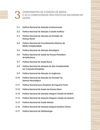 3
COMPONENTES DE ATENÇÃO DE MÉDIA
E ALTA COMPLEXIDADE NAS POLÍTICAS NACIONAIS DE
SAÚDE
3.1 Política Nacional de Atenção Cardiovascular
3.2 Política Nacional de Atenção à Saúde Auditiva
3.3 Política Nacional de Atenção ao Portador de
Doença Renal
3.4 Política Nacional de Procedimentos Eletivos de
Média Complexidade
3.5 Política Nacional de Atenção Oncológica
3.6 Política Nacional de Saúde da Pessoa Portadora
de Deficiência
3.7 Política Nacional de Saúde Bucal
3.8 Política Nacional de Atenção de Alta Complexidade
em Traumato-Ortopedia
3.9 Política Nacional de Atenção às Urgências
3.10 Política Nacional de Atenção ao Portador de
Doença Neurológica
3.11 Política Nacional para Hospitais de Pequeno Porte
3.12 Política Nacional de Saúde da Pessoa Idosa
3.13 Política Nacional de Atenção Integral à Saúde da Mulher
3.14 Política Nacional de Atenção Integral à Saúde do Homem
3.15 Política Nacional de Saúde Mental
3.16 Política Nacional de Atenção Integral Genética Clínica
3.17 Política Nacional de Oftalmologia
 