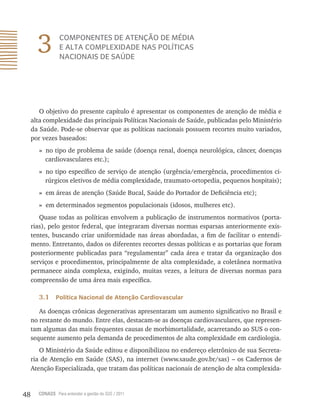 48 CONASS Para entender a gestão do SUS / 2011
3 COMPONENTES DE ATENÇÃO DE MÉDIA
E ALTA COMPLEXIDADE NAS POLÍTICAS
NACIONAIS DE SAÚDE
O objetivo do presente capítulo é apresentar os componentes de atenção de média e
alta complexidade das principais Políticas Nacionais de Saúde, publicadas pelo Ministério
da Saúde. Pode-se observar que as políticas nacionais possuem recortes muito variados,
por vezes baseados:
» no tipo de problema de saúde (doença renal, doença neurológica, câncer, doenças
cardiovasculares etc.);
» no tipo específico de serviço de atenção (urgência/emergência, procedimentos ci-
rúrgicos eletivos de média complexidade, traumato-ortopedia, pequenos hospitais);
» em áreas de atenção (Saúde Bucal, Saúde do Portador de Deficiência etc);
» em determinados segmentos populacionais (idosos, mulheres etc).
Quase todas as políticas envolvem a publicação de instrumentos normativos (porta-
rias), pelo gestor federal, que integraram diversas normas esparsas anteriormente exis-
tentes, buscando criar uniformidade nas áreas abordadas, a fim de facilitar o entendi-
mento. Entretanto, dados os diferentes recortes dessas políticas e as portarias que foram
posteriormente publicadas para “regulamentar” cada área e tratar da organização dos
serviços e procedimentos, principalmente de alta complexidade, a coletânea normativa
permanece ainda complexa, exigindo, muitas vezes, a leitura de diversas normas para
compreensão de uma área mais específica.
3.1 Política Nacional de Atenção Cardiovascular
As doenças crônicas degenerativas apresentaram um aumento significativo no Brasil e
no restante do mundo. Entre elas, destacam-se as doenças cardiovasculares, que represen-
tam algumas das mais frequentes causas de morbimortalidade, acarretando ao SUS o con-
sequente aumento pela demanda de procedimentos de alta complexidade em cardiologia.
O Ministério da Saúde editou e disponibilizou no endereço eletrônico de sua Secreta-
ria de Atenção em Saúde (SAS), na internet (www.saude.gov.br/sas) – os Cadernos de
Atenção Especializada, que tratam das políticas nacionais de atenção de alta complexida-
 