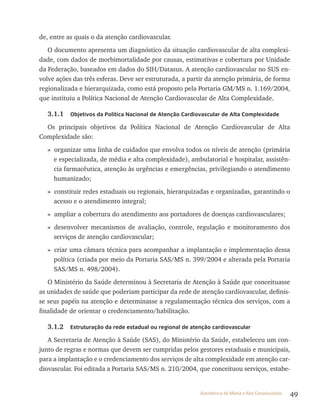 49Assistência de Média e Alta Complexidade
de, entre as quais o da atenção cardiovascular.
O documento apresenta um diagnóstico da situação cardiovascular de alta complexi-
dade, com dados de morbimortalidade por causas, estimativas e cobertura por Unidade
da Federação, baseados em dados do SIH/Datasus. A atenção cardiovascular no SUS en-
volve ações das três esferas. Deve ser estruturada, a partir da atenção primária, de forma
regionalizada e hierarquizada, como está proposto pela Portaria GM/MS n. 1.169/2004,
que instituiu a Política Nacional de Atenção Cardiovascular de Alta Complexidade.
3.1.1 Objetivos da Política Nacional de Atenção Cardiovascular de Alta Complexidade
Os principais objetivos da Política Nacional de Atenção Cardiovascular de Alta
Complexidade são:
» organizar uma linha de cuidados que envolva todos os níveis de atenção (primária
e especializada, de média e alta complexidade), ambulatorial e hospitalar, assistên-
cia farmacêutica, atenção às urgências e emergências, privilegiando o atendimento
humanizado;
» constituir redes estaduais ou regionais, hierarquizadas e organizadas, garantindo o
acesso e o atendimento integral;
» ampliar a cobertura do atendimento aos portadores de doenças cardiovasculares;
» desenvolver mecanismos de avaliação, controle, regulação e monitoramento dos
serviços de atenção cardiovascular;
» criar uma câmara técnica para acompanhar a implantação e implementação dessa
política (criada por meio da Portaria SAS/MS n. 399/2004 e alterada pela Portaria
SAS/MS n. 498/2004).
O Ministério da Saúde determinou à Secretaria de Atenção à Saúde que conceituasse
as unidades de saúde que poderiam participar da rede de atenção cardiovascular, definis-
se seus papéis na atenção e determinasse a regulamentação técnica dos serviços, com a
finalidade de orientar o credenciamento/habilitação.
3.1.2 Estruturação da rede estadual ou regional de atenção cardiovascular
A Secretaria de Atenção à Saúde (SAS), do Ministério da Saúde, estabeleceu um con-
junto de regras e normas que devem ser cumpridas pelos gestores estaduais e municipais,
para a implantação e o credenciamento dos serviços de alta complexidade em atenção car-
diovascular. Foi editada a Portaria SAS/MS n. 210/2004, que conceituou serviços, estabe-
 
