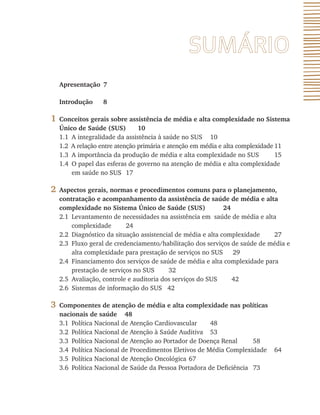 Apresentação 7
Introdução 8
1 Conceitos gerais sobre assistência de média e alta complexidade no Sistema
Único de Saúde (SUS) 10
1.1 A integralidade da assistência à saúde no SUS 10
1.2 A relação entre atenção primária e atenção em média e alta complexidade 11
1.3 A importância da produção de média e alta complexidade no SUS 15
1.4 O papel das esferas de governo na atenção de média e alta complexidade
em saúde no SUS 17
2 Aspectos gerais, normas e procedimentos comuns para o planejamento,
contratação e acompanhamento da assistência de saúde de média e alta
complexidade no Sistema Único de Saúde (SUS) 24
2.1 Levantamento de necessidades na assistência em saúde de média e alta
complexidade 24
2.2 Diagnóstico da situação assistencial de média e alta complexidade 27
2.3 Fluxo geral de credenciamento/habilitação dos serviços de saúde de média e
alta complexidade para prestação de serviços no SUS 29
2.4 Financiamento dos serviços de saúde de média e alta complexidade para
prestação de serviços no SUS 32
2.5 Avaliação, controle e auditoria dos serviços do SUS 42
2.6 Sistemas de informação do SUS 42
3 Componentes de atenção de média e alta complexidade nas políticas
nacionais de saúde 48
3.1 Política Nacional de Atenção Cardiovascular 48
3.2 Política Nacional de Atenção à Saúde Auditiva 53
3.3 Política Nacional de Atenção ao Portador de Doença Renal 58
3.4 Política Nacional de Procedimentos Eletivos de Média Complexidade 64
3.5 Política Nacional de Atenção Oncológica 67
3.6 Política Nacional de Saúde da Pessoa Portadora de Deficiência 73
 
