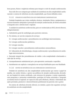 50 CONASS Para entender a gestão do SUS / 2011
leceu prazos, fluxos e exigências mínimas para integrar a rede de atenção cardiovascular.
Essa rede deve ser composta por unidades de assistência em alta complexidade cardio-
vascular e centros de referência em alta complexidade, que foram definidos como:
3.1.2.1 UNIDADE DE ASSIStêNCIA EM AltA COMPlExIDADE CArDIOvASCUlAr
Unidade hospitalar que reúne condições técnicas, instalações físicas, equipamentos e
recursos humanos adequados à prestação de atenção cardiovascular, de forma articulada
e integrada com o sistema local e regional.
A unidade de assistência cardiovascular, para ser credenciada ao SUS, deverá oferecer,
obrigatoriamente:
a. Ambulatório geral de cardiologia para pacientes externos.
b. No mínimo, ter um dos conjuntos de serviços:
b.1 cirurgia cardiovascular e procedimentos em cardiologia intervencionista;
b.2 cirurgia cardiovascular pediátrica;
b.3 cirurgia vascular;
b.4 cirurgia vascular e procedimentos endovasculares extracardíacos;
b.5 laboratório de eletrofisiologia, cirurgia cardiovascular e procedimentos de cardio-
logia intervencionista.
c. Execução integral dos procedimentos de média e alta complexidade relacionados a
cada tipo de serviço.
d. Acompanhamento ambulatorial pré e pós-operatório continuado e específico.
e. Atendimento em urgência e emergência em serviços habilitados para essa finalidade.
3.1.2.2 CENtrO DE rEFErêNCIA EM AltA COMPlExIDADE CArDIOvASCUlAr
Unidade de assistência em alta complexidade cardiovascular que exerce o papel de
auxiliar, em caráter técnico, o gestor nas políticas de atenção cardiovascular, devendo:
ser um hospital de ensino certificado, com estrutura de pesquisa e ensino organizado,
com programas e protocolos estabelecidos; participar de forma articulada e integrada
ao sistema local ou regional; ser capaz de zelar pela eficiência, eficácia e efetividade das
ações prestadas; promover o desenvolvimento profissional em parceria com o gestor.
Os centros de referência deverão oferecer, no mínimo, quatro dos seguintes serviços
de assistência em alta complexidade:
 