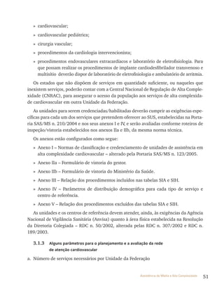51Assistência de Média e Alta Complexidade
» cardiovascular;
» cardiovascular pediátrica;
» cirurgia vascular;
» procedimentos da cardiologia intervencionista;
» procedimentos endovasculares extracardíacos e laboratório de eletrofisiologia. Para
que possam realizar os procedimentos de implante cardiodesfibrilador transvenoso e
multisítio deverão dispor de laboratório de eletrofisiologia e ambulatório de arritmia.
Os estados que não dispõem de serviços em quantidade suficiente, ou naqueles que
inexistem serviços, poderão contar com a Central Nacional de regulação de Alta Comple-
xidade (CNrAC), para assegurar o acesso da população aos serviços de alta complexida-
de cardiovascular em outra Unidade da Federação.
As unidades para serem credenciadas/habilitadas deverão cumprir as exigências espe-
cíficas para cada um dos serviços que pretendem oferecer ao SUS, estabelecidas na Porta-
ria SAS/MS n. 210/2004 e nos seus anexos I e Iv, e serão avaliadas conforme roteiros de
inspeção/vistoria estabelecidos nos anexos IIa e IIb, da mesma norma técnica.
Os anexos estão configurados como segue:
» Anexo I – Normas de classificação e credenciamento de unidades de assistência em
alta complexidade cardiovascular – alterado pela Portaria SAS/MS n. 123/2005.
» Anexo IIa – Formulário de vistoria do gestor.
» Anexo IIb – Formulário de vistoria do Ministério da Saúde.
» Anexo III – relação dos procedimentos incluídos nas tabelas SIA e SIH.
» Anexo Iv – Parâmetros de distribuição demográfica para cada tipo de serviço e
centro de referência.
» Anexo v – relação dos procedimentos excluídos das tabelas SIA e SIH.
As unidades e os centros de referência devem atender, ainda, às exigências da Agência
Nacional de vigilância Sanitária (Anvisa) quanto à área física estabelecida na resolução
da Diretoria Colegiada – rDC n. 50/2002, alterada pelas rDC n. 307/2002 e rDC n.
189/2003.
3.1.3 Alguns parâmetros para o planejamento e a avaliação da rede
de atenção cardiovascular
a. Número de serviços necessários por Unidade da Federação
 
