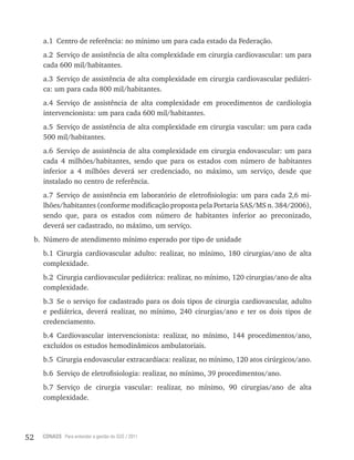 52 CONASS Para entender a gestão do SUS / 2011
a.1 Centro de referência: no mínimo um para cada estado da Federação.
a.2 Serviço de assistência de alta complexidade em cirurgia cardiovascular: um para
cada 600 mil/habitantes.
a.3 Serviço de assistência de alta complexidade em cirurgia cardiovascular pediátri-
ca: um para cada 800 mil/habitantes.
a.4 Serviço de assistência de alta complexidade em procedimentos de cardiologia
intervencionista: um para cada 600 mil/habitantes.
a.5 Serviço de assistência de alta complexidade em cirurgia vascular: um para cada
500 mil/habitantes.
a.6 Serviço de assistência de alta complexidade em cirurgia endovascular: um para
cada 4 milhões/habitantes, sendo que para os estados com número de habitantes
inferior a 4 milhões deverá ser credenciado, no máximo, um serviço, desde que
instalado no centro de referência.
a.7 Serviço de assistência em laboratório de eletrofisiologia: um para cada 2,6 mi-
lhões/habitantes (conforme modificação proposta pela Portaria SAS/MS n. 384/2006),
sendo que, para os estados com número de habitantes inferior ao preconizado,
deverá ser cadastrado, no máximo, um serviço.
b. Número de atendimento mínimo esperado por tipo de unidade
b.1 Cirurgia cardiovascular adulto: realizar, no mínimo, 180 cirurgias/ano de alta
complexidade.
b.2 Cirurgia cardiovascular pediátrica: realizar, no mínimo, 120 cirurgias/ano de alta
complexidade.
b.3 Se o serviço for cadastrado para os dois tipos de cirurgia cardiovascular, adulto
e pediátrica, deverá realizar, no mínimo, 240 cirurgias/ano e ter os dois tipos de
credenciamento.
b.4 Cardiovascular intervencionista: realizar, no mínimo, 144 procedimentos/ano,
excluídos os estudos hemodinâmicos ambulatoriais.
b.5 Cirurgia endovascular extracardíaca: realizar, no mínimo, 120 atos cirúrgicos/ano.
b.6 Serviço de eletrofisiologia: realizar, no mínimo, 39 procedimentos/ano.
b.7 Serviço de cirurgia vascular: realizar, no mínimo, 90 cirurgias/ano de alta
complexidade.
 