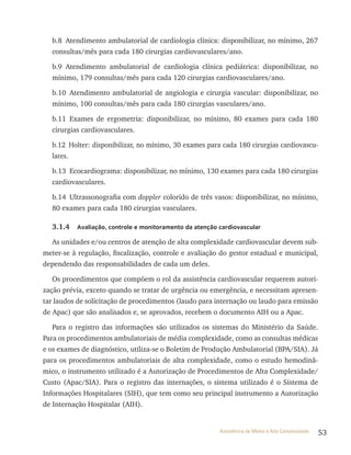 53Assistência de Média e Alta Complexidade
b.8 Atendimento ambulatorial de cardiologia clínica: disponibilizar, no mínimo, 267
consultas/mês para cada 180 cirurgias cardiovasculares/ano.
b.9 Atendimento ambulatorial de cardiologia clínica pediátrica: disponibilizar, no
mínimo, 179 consultas/mês para cada 120 cirurgias cardiovasculares/ano.
b.10 Atendimento ambulatorial de angiologia e cirurgia vascular: disponibilizar, no
mínimo, 100 consultas/mês para cada 180 cirurgias vasculares/ano.
b.11 Exames de ergometria: disponibilizar, no mínimo, 80 exames para cada 180
cirurgias cardiovasculares.
b.12 Holter: disponibilizar, no mínimo, 30 exames para cada 180 cirurgias cardiovascu-
lares.
b.13 Ecocardiograma: disponibilizar, no mínimo, 130 exames para cada 180 cirurgias
cardiovasculares.
b.14 Ultrassonografia com doppler colorido de três vasos: disponibilizar, no mínimo,
80 exames para cada 180 cirurgias vasculares.
3.1.4 Avaliação, controle e monitoramento da atenção cardiovascular
As unidades e/ou centros de atenção de alta complexidade cardiovascular devem sub-
meter-se à regulação, fiscalização, controle e avaliação do gestor estadual e municipal,
dependendo das responsabilidades de cada um deles.
Os procedimentos que compõem o rol da assistência cardiovascular requerem autori-
zação prévia, exceto quando se tratar de urgência ou emergência, e necessitam apresen-
tar laudos de solicitação de procedimentos (laudo para internação ou laudo para emissão
de Apac) que são analisados e, se aprovados, recebem o documento AIH ou a Apac.
Para o registro das informações são utilizados os sistemas do Ministério da Saúde.
Para os procedimentos ambulatoriais de média complexidade, como as consultas médicas
e os exames de diagnóstico, utiliza-se o Boletim de Produção Ambulatorial (BPA/SIA). Já
para os procedimentos ambulatoriais de alta complexidade, como o estudo hemodinâ-
mico, o instrumento utilizado é a Autorização de Procedimentos de Alta Complexidade/
Custo (Apac/SIA). Para o registro das internações, o sistema utilizado é o Sistema de
Informações Hospitalares (SIH), que tem como seu principal instrumento a Autorização
de Internação Hospitalar (AIH).
 