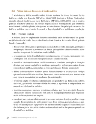 54 CONASS Para entender a gestão do SUS / 2011
3.2 Política Nacional de Atenção à Saúde Auditiva
O Ministério da Saúde, considerando a Política Nacional da Pessoa Portadora de De-
ficiência, criada pela Portaria GM/MS n. 1.060/2002, instituiu a Política Nacional de
Atenção à Saúde Auditiva, por meio da Portaria GM/MS n. 2.073/2004, com o objetivo
geral de estruturar uma rede de serviços regionalizada e hierarquizada, que estabeleça
uma linha de cuidados globais e integrados no atendimento das principais causas da de-
ficiência auditiva, com o intuito de reduzir o dano da deficiência auditiva na população.
3.2.1 Principais objetivos
A política deve ser implantada de forma articulada entre as três esferas de gover-
no (Ministério da Saúde, Secretarias Estaduais de Saúde e Secretarias Municipais de
Saúde), buscando:
» desenvolver estratégias de promoção da qualidade de vida, educação, proteção e
recuperação da saúde e prevenção de danos, protegendo e desenvolvendo a auto-
nomia e a equidade de indivíduos e coletividade;
» organizar uma linha de cuidados integrais (promoção, prevenção, tratamento e re-
abilitação), com assistência multiprofissional e interdisciplinar;
» identificar os determinantes e condicionantes das principais patologias e situações
de risco que levam à deficiência auditiva e desenvolver ações transetoriais de res-
ponsabilidade pública, sem excluir as responsabilidades de toda a sociedade;
» definir critérios técnicos mínimos para o funcionamento e a avaliação dos serviços
que realizam reabilitação auditiva, bem como os mecanismos de sua monitoração
com vistas a potencializar os resultados da protetização;
» promover ampla cobertura no atendimento aos portadores de deficiência auditiva
no Brasil, garantindo a universalidade do acesso, a equidade, a integralidade e o
controle social da saúde auditiva;
» fomentar, coordenar e executar projetos estratégicos que visem ao estudo do custo-
-efetividade, eficácia e qualidade, bem como a incorporação tecnológica do proces-
so da reabilitação auditiva no país;
» contribuir para o desenvolvimento de processos e métodos de coleta, análise e orga-
nização dos resultados das ações decorrentes dessa política, permitindo que, a par-
tir do seu desempenho, seja possível um aprimoramento da gestão, da disseminação
das informações e uma visão dinâmica do estado de saúde das pessoas portadoras
de deficiência auditiva;
 