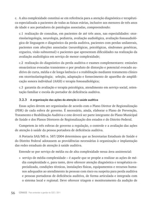 56 CONASS Para entender a gestão do SUS / 2011
c. A alta complexidade constitui-se em referência para a atenção diagnóstica e terapêuti-
ca especializada a pacientes de todas as faixas etárias, inclusive aos menores de três anos
de idade e aos portadores de patologias associadas, compreendendo:
c.1 realização de consultas, em pacientes de até três anos, nas especialidades: otor-
rinolaringologia, neurologia, pediatria, avaliação audiológica, avaliação fonoaudioló-
gica de linguagem e diagnóstico da perda auditiva, pacientes com perdas unilaterais,
pacientes com afecções associadas (neurológicas, psicológicas, síndromes genéticas,
cegueira, visão subnormal) e pacientes que apresentam dificuldades na realização da
avaliação audiológica em serviço de menor complexidade;
c.2 realização do diagnóstico da perda auditiva e exames complementares: emissões
otoacústicas evocadas transientes e por produto de distorção e potencial evocado au-
ditivo de curta, média e de longa latência e a reabilitação mediante tratamento clínico
em otorrinolaringologia; seleção, adaptação e fornecimento de aparelho de amplifi-
cação sonora individual (AASI) e terapia fonoaudiológica;
c.3 garantia da avaliação e terapia psicológica, atendimento em serviço social, orien-
tação familiar e escola do portador de deficiência auditiva.
3.2.3 A organização das ações da atenção à saúde auditiva
Essas ações devem ser organizadas de acordo com o Plano Diretor de regionalização
(PDr) de cada esfera de governo. É necessário, ainda, elaborar o Plano de Prevenção,
tratamento e reabilitação Auditiva e este deverá ser parte integrante do Plano Municipal
de Saúde e dos Planos Diretores de regionalização dos estados e do Distrito Federal.
Competem às três esferas de governo a regulação, o controle e a avaliação das ações
de atenção à saúde da pessoa portadora de deficiência auditiva.
A Portaria SAS/MS n. 587/2004 determinou que as Secretarias Estaduais de Saúde e
do Distrito Federal adotassem as providências necessárias à organização e implantação
das redes estaduais de atenção à saúde auditiva.
Entende-se por serviço de média ou de alta complexidade nessa área assistencial:
» serviço de média complexidade – é aquele que se propõe a realizar as ações de mé-
dia complexidade e, para tanto, deve oferecer atenção diagnóstica e terapêutica es-
pecializada, condições técnicas, instalações físicas, equipamentos e recursos huma-
nos adequados ao atendimento às pessoas com risco ou suspeita para perda auditiva
e pessoas portadoras de deficiência auditiva, de forma articulada e integrada com
o sistema local e regional. Deve oferecer triagem e monitoramento da audição de
 