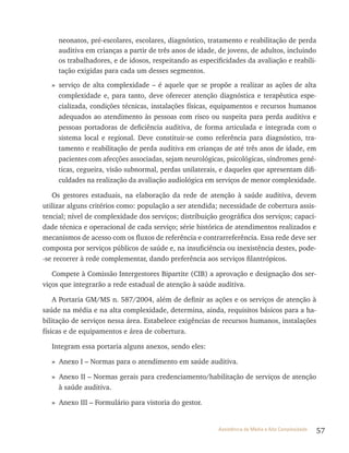57Assistência de Média e Alta Complexidade
neonatos, pré-escolares, escolares, diagnóstico, tratamento e reabilitação de perda
auditiva em crianças a partir de três anos de idade, de jovens, de adultos, incluindo
os trabalhadores, e de idosos, respeitando as especificidades da avaliação e reabili-
tação exigidas para cada um desses segmentos.
» serviço de alta complexidade – é aquele que se propõe a realizar as ações de alta
complexidade e, para tanto, deve oferecer atenção diagnóstica e terapêutica espe-
cializada, condições técnicas, instalações físicas, equipamentos e recursos humanos
adequados ao atendimento às pessoas com risco ou suspeita para perda auditiva e
pessoas portadoras de deficiência auditiva, de forma articulada e integrada com o
sistema local e regional. Deve constituir-se como referência para diagnóstico, tra-
tamento e reabilitação de perda auditiva em crianças de até três anos de idade, em
pacientes com afecções associadas, sejam neurológicas, psicológicas, síndromes gené-
ticas, cegueira, visão subnormal, perdas unilaterais, e daqueles que apresentam difi-
culdades na realização da avaliação audiológica em serviços de menor complexidade.
Os gestores estaduais, na elaboração da rede de atenção à saúde auditiva, devem
utilizar alguns critérios como: população a ser atendida; necessidade de cobertura assis-
tencial; nível de complexidade dos serviços; distribuição geográfica dos serviços; capaci-
dade técnica e operacional de cada serviço; série histórica de atendimentos realizados e
mecanismos de acesso com os fluxos de referência e contrarreferência. Essa rede deve ser
composta por serviços públicos de saúde e, na insuficiência ou inexistência destes, pode-
-se recorrer à rede complementar, dando preferência aos serviços filantrópicos.
Compete à Comissão Intergestores Bipartite (CIB) a aprovação e designação dos ser-
viços que integrarão a rede estadual de atenção à saúde auditiva.
A Portaria GM/MS n. 587/2004, além de definir as ações e os serviços de atenção à
saúde na média e na alta complexidade, determina, ainda, requisitos básicos para a ha-
bilitação de serviços nessa área. Estabelece exigências de recursos humanos, instalações
físicas e de equipamentos e área de cobertura.
Integram essa portaria alguns anexos, sendo eles:
» Anexo I – Normas para o atendimento em saúde auditiva.
» Anexo II – Normas gerais para credenciamento/habilitação de serviços de atenção
à saúde auditiva.
» Anexo III – Formulário para vistoria do gestor.
 