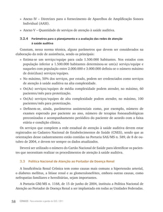58 CONASS Para entender a gestão do SUS / 2011
» Anexo Iv – Diretrizes para o fornecimento de Aparelhos de Amplificação Sonora
Individual (AASI).
» Anexo v – Quantidade de serviços de atenção à saúde auditiva.
3.2.4 Parâmetros para o planejamento e a avaliação das redes de atenção
à saúde auditiva
Constam, nessa norma técnica, alguns parâmetros que devem ser considerados na
elaboração da rede de assistência, sendo os principais:
» Estima-se um serviço/equipe para cada 1.500.000 habitantes. Nos estados com
população inferior a 1.500.000 habitantes determinou-se um(a) serviço/equipe e
naqueles com população entre 2.000.000 e 3.000.000 definiu-se o número máximo
de dois(duas) serviços/equipes.
» No máximo, 50% dos serviços, por estado, podem ser credenciados como serviços
de atenção à saúde auditiva na alta complexidade.
» Os(As) serviços/equipes de média complexidade podem atender, no máximo, 60
pacientes/mês para protetização.
» Os(As) serviços/equipes de alta complexidade podem atender, no máximo, 100
pacientes/mês para protetização.
» Definem-se, ainda, parâmetros assistenciais como, por exemplo, número de
exames esperado por paciente ao ano, número de terapias fonoaudiológicas
preconizadas e acompanhamento periódico do paciente de acordo com a faixa
etária e condição clínica.
Os serviços que compõem a rede estadual de atenção à saúde auditiva devem estar
registrados no Cadastro Nacional de Estabelecimentos de Saúde (CNES), sendo que as
orientações desse cadastramento estão contidas na Portaria SAS/MS n. 589, de 8 de ou-
tubro de 2004, e devem ter sempre os dados atualizados.
Deverá ser utilizado o número do Cartão Nacional de Saúde para identificar os pacien-
tes que necessitam realizar os procedimentos de atenção à saúde auditiva.
3.3 Política Nacional de Atenção ao Portador de Doença Renal
A Insuficiência renal Crônica tem como causas mais comuns a hipertensão arterial,
o diabetes mellitus, a litíase renal e as glomerulonefrites, embora outras causas, como
nefropatias familiares e hereditárias, sejam importantes.
A Portaria GM/MS n. 1168, de 15 de junho de 2004, instituiu a Política Nacional de
Atenção ao Portador de Doença renal a ser implantada em todas as Unidades Federadas.
 