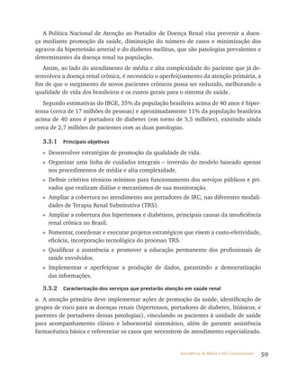 59Assistência de Média e Alta Complexidade
A Política Nacional de Atenção ao Portador de Doença renal visa prevenir a doen-
ça mediante promoção da saúde, diminuição do número de casos e minimização dos
agravos da hipertensão arterial e do diabetes mellitus, que são patologias prevalentes e
determinantes da doença renal na população.
Assim, ao lado do atendimento de média e alta complexidade do paciente que já de-
senvolveu a doença renal crônica, é necessário o aperfeiçoamento da atenção primária, a
fim de que o surgimento de novos pacientes crônicos possa ser reduzido, melhorando a
qualidade de vida dos brasileiros e os custos gerais para o sistema de saúde.
Segundo estimativas do IBGE, 35% da população brasileira acima de 40 anos é hiper-
tensa (cerca de 17 milhões de pessoas) e aproximadamente 11% da população brasileira
acima de 40 anos é portadora de diabetes (em torno de 5,5 milhões), existindo ainda
cerca de 2,7 milhões de pacientes com as duas patologias.
3.3.1 Principais objetivos
» Desenvolver estratégias de promoção da qualidade de vida.
» Organizar uma linha de cuidados integrais – inversão do modelo baseado apenas
nos procedimentos de média e alta complexidade.
» Definir critérios técnicos mínimos para funcionamento dos serviços públicos e pri-
vados que realizam diálise e mecanismos de sua monitoração.
» Ampliar a cobertura no atendimento aos portadores de IrC, nas diferentes modali-
dades de terapia renal Substitutiva (trS).
» Ampliar a cobertura dos hipertensos e diabéticos, principais causas da insuficiência
renal crônica no Brasil.
» Fomentar, coordenar e executar projetos estratégicos que visem a custo-efetividade,
eficácia, incorporação tecnológica do processo trS.
» Qualificar a assistência e promover a educação permanente dos profissionais de
saúde envolvidos.
» Implementar e aperfeiçoar a produção de dados, garantindo a democratização
das informações.
3.3.2 Caracterização dos serviços que prestarão atenção em saúde renal
a. A atenção primária deve implementar ações de promoção da saúde, identificação de
grupos de risco para as doenças renais (hipertensos, portadores de diabetes, litiásicos, e
parentes de portadores dessas patologias), vinculando os pacientes à unidade de saúde
para acompanhamento clínico e laboratorial sistemático, além de garantir assistência
farmacêutica básica e referenciar os casos que necessitem de atendimento especializado.
 