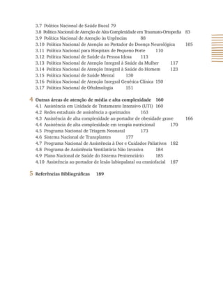 3.7 Política Nacional de Saúde Bucal 79
3.8 Política Nacional de Atenção de Alta Complexidade em Traumato-Ortopedia 83
3.9 Política Nacional de Atenção às Urgências 88
3.10 Política Nacional de Atenção ao Portador de Doença Neurológica 105
3.11 Política Nacional para Hospitais de Pequeno Porte 110
3.12 Política Nacional de Saúde da Pessoa Idosa 113
3.13 Política Nacional de Atenção Integral à Saúde da Mulher 117
3.14 Política Nacional de Atenção Integral à Saúde do Homem 123
3.15 Política Nacional de Saúde Mental 130
3.16 Política Nacional de Atenção Integral Genética Clínica 150
3.17 Política Nacional de Oftalmologia 151
4 Outras áreas de atenção de média e alta complexidade 160
4.1 Assistência em Unidade de Tratamento Intensivo (UTI) 160
4.2 Redes estaduais de assistência a queimados 163
4.3 Assistência de alta complexidade ao portador de obesidade grave 166
4.4 Assistência de alta complexidade em terapia nutricional 170
4.5 Programa Nacional de Triagem Neonatal 173
4.6 Sistema Nacional de Transplantes 177
4.7 Programa Nacional de Assistência à Dor e Cuidados Paliativos 182
4.8 Programa de Assistência Ventilatória Não Invasiva 184
4.9 Plano Nacional de Saúde do Sistema Penitenciário 185
4.10 Assistência ao portador de lesão labiopalatal ou craniofacial 187
5 Referências Bibliográficas 189
 