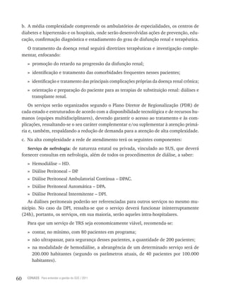 60 CONASS Para entender a gestão do SUS / 2011
b. A média complexidade compreende os ambulatórios de especialidades, os centros de
diabetes e hipertensão e os hospitais, onde serão desenvolvidas ações de prevenção, edu-
cação, confirmação diagnóstica e estadiamento do grau de disfunção renal e terapêutica.
O tratamento da doença renal seguirá diretrizes terapêuticas e investigação comple-
mentar, enfocando:
» promoção do retardo na progressão da disfunção renal;
» identificação e tratamento das comorbidades frequentes nesses pacientes;
» identificação e tratamento das principais complicações próprias da doença renal crônica;
» orientação e preparação do paciente para as terapias de substituição renal: diálises e
transplante renal.
Os serviços serão organizados segundo o Plano Diretor de regionalização (PDr) de
cada estado e estruturados de acordo com a disponibilidade tecnológica e de recursos hu-
manos (equipes multidisciplinares), devendo garantir o acesso ao tratamento e às com-
plicações, ressaltando-se o seu caráter complementar e/ou suplementar à atenção primá-
ria e, também, respaldando a redução de demanda para a atenção de alta complexidade.
c. Na alta complexidade a rede de atendimento terá os seguintes componentes:
Serviço de nefrologia: de natureza estatal ou privada, vinculado ao SUS, que deverá
fornecer consultas em nefrologia, além de todos os procedimentos de diálise, a saber:
» Hemodiálise – HD.
» Diálise Peritoneal – DP.
» Diálise Peritoneal Ambulatorial Contínua – DPAC.
» Diálise Peritoneal Automática – DPA.
» Diálise Peritoneal Intermitente – DPI.
As diálises peritoneais poderão ser referenciadas para outros serviços no mesmo mu-
nicípio. No caso da DPI, ressalta-se que o serviço deverá funcionar ininterruptamente
(24h), portanto, os serviços, em sua maioria, serão aqueles intra-hospitalares.
Para que um serviço de trS seja economicamente viável, recomenda-se:
» contar, no mínimo, com 80 pacientes em programa;
» não ultrapassar, para segurança desses pacientes, a quantidade de 200 pacientes;
» na modalidade de hemodiálise, a abrangência de um determinado serviço será de
200.000 habitantes (segundo os parâmetros atuais, de 40 pacientes por 100.000
habitantes).
 