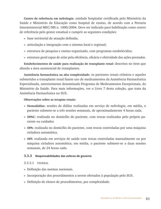 61Assistência de Média e Alta Complexidade
Centro de referência em nefrologia: unidade hospitalar certificada pelo Ministério da
Saúde e Ministério da Educação como hospital de ensino, de acordo com a Portaria
Interministerial MEC/MS n. 1000/2004. Deve ser indicado para habilitação como centro
de referência pelo gestor estadual e cumprir as seguintes condições:
» base territorial de atuação definida;
» articulação e integração com o sistema local e regional;
» estrutura de pesquisa e ensino organizado, com programas estabelecidos;
» estrutura geral capaz de zelar pela eficiência, eficácia e efetividade das ações prestadas.
Estabelecimentos de saúde para realização de transplante renal: descritos no item que
aborda a área assistencial de transplantes.
Assistência farmacêutica na alta complexidade: os pacientes renais crônicos e aqueles
submetidos a transplante renal fazem uso de medicamentos da Assistência Farmacêutica
Especializada, anteriormente denominada Programa de Medicamentos Excepcionais, do
Ministério da Saúde. Para mais informações, ver o livro 7 desta coleção, que trata da
Assistência Farmacêutica no SUS.
Observações sobre as terapias renais:
» Hemodiálise: sessões de diálise realizadas em serviço de nefrologia; em média, o
paciente submete-se a três sessões semanais, de aproximadamente 4 horas cada.
» DPAC: realizada no domicílio do paciente, com trocas realizadas pelo próprio pa-
ciente ou cuidador.
» DPA: realizada no domicílio do paciente, com trocas controladas por uma máquina
cicladora automática.
» DPI: realizada em serviços de saúde com trocas controladas manualmente ou por
máquina cicladora automática; em média, o paciente submete-se a duas sessões
semanais, de 24 horas cada.
3.3.3 Responsabilidades das esferas de governo
3.3.3.1 FEDErAl
» Definição das normas nacionais.
» Incorporação dos procedimentos a serem ofertados à população pelo SUS.
» Definição de elenco de procedimentos, por complexidade.
 