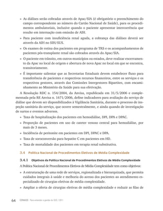 64 CONASS Para entender a gestão do SUS / 2011
» As diálises serão cobradas através de Apac/SIA (é obrigatório o preenchimento do
campo correspondente ao número do Cartão Nacional de Saúde), para os procedi-
mentos ambulatoriais, inclusive quando o paciente apresentar intercorrência que
resulte em internação com emissão de AIH.
» Para paciente com insuficiência renal aguda, a cobrança das diálises deverá ser
através da AIH no SIH/SUS.
» Os exames de rotina dos pacientes em programa de trS e os acompanhamentos de
pacientes pós-transplante renal são cobrados através do Apac/SIA.
» O paciente em trânsito, em outros municípios ou estados, deve realizar encerramen-
to da Apac no local de origem e abertura de nova Apac no local em que se encontra,
transitoriamente.
» É importante salientar que as Secretarias Estaduais devem estabelecer fluxo para
transferência de pacientes e respectivos recursos financeiros, entre os serviços e os
respectivos gestores, através das Comissões Intergestores Bipartites, com encami-
nhamento ao Ministério da Saúde para sua efetivação.
A resolução rDC n. 154/2004, da Anvisa, republicada em 31/5/2006 e comple-
mentada pela rE Anvisa n. 1671/2006, define indicadores para avaliação do serviço de
diálise que devem ser disponibilizados à vigilância Sanitária, durante o processo de ins-
peção sanitária do serviço, que ocorre semestralmente, e ainda quando de investigação
de surtos e eventos adversos.
» taxa de hospitalização dos pacientes em hemodiálise, DPI, DPA e DPAC.
» Proporção de pacientes em uso de cateter venoso central para hemodiálise, por
mais de 3 meses.
» Incidência de peritonite em pacientes em DPI, DPAC e DPA.
» taxa de soroconversão para hepatite C em pacientes em HD.
» Taxa de mortalidade dos pacientes em terapia renal substitutiva.
3.4 Política Nacional de Procedimentos Eletivos de Média Complexidade
3.4.1 Objetivos da Política Nacional de Procedimentos Eletivos de Média Complexidade
A Política Nacional de Procedimentos Eletivos de Média Complexidade tem como objetivos:
» A estruturação de uma rede de serviços, regionalizada e hierarquizada, que permita
cuidados integrais à saúde e melhoria do acesso dos pacientes ao atendimento es-
pecializado de cirurgias eletivas de média complexidade.
» Ampliar a oferta de cirurgias eletivas de média complexidade e reduzir as filas de
 