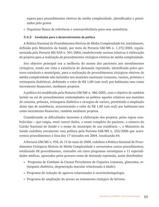 65Assistência de Média e Alta Complexidade
espera para procedimentos eletivos de média complexidade, identificados e priori-
zados pelo gestor.
» Organizar fluxos de referência e contrarreferência para essa assistência.
3.4.2 Condições para o desenvolvimento da política
A Política Nacional de Procedimentos Eletivos de Média Complexidade foi, inicialmente,
definida pelo Ministério da Saúde, por meio da Portaria GM/MS n. 1.372/2004, regula-
mentada pela Portaria MS/SAS n. 501/2004, estabelecendo normas relativas à elaboração
de projetos para a realização de procedimentos cirúrgicos eletivos de média complexidade.
Seu objetivo principal era a melhoria do acesso dos pacientes aos atendimentos
cirúrgicos, tendo em vista a existência de demanda reprimida, identificada pelos ges-
tores estaduais e municipais, para a realização de procedimentos cirúrgicos eletivos de
média complexidade não incluídos nos mutirões nacionais (catarata, varizes, próstata e
retinopatia diabética), definindo o valor de r$ 1,00 (um real) por habitante/ano como
incremento financeiro, mediante projetos.
A política foi modificada pela Portaria GM/MS n. 486/2005, com o objetivo de também
incluir no rol de procedimentos contemplados na política aqueles relativos aos mutirões
de catarata, próstata, retinopatia diabética e cirurgias de varizes, permitindo a ampliação
desse tipo de assistência, acrescentando o valor de r$ 1,00 (um real) por habitante/ano
como incremento financeiro, também mediante projetos.
Considerando as dificuldades inerentes à elaboração dos projetos, pelas regras esta-
belecidas – que exigia, entre outros dados, o nome completo do paciente, o número do
Cartão Nacional de Saúde e o nome do município de sua residência –, o Ministério da
Saúde redefiniu novamente essa política pela Portaria GM/MS n. 252/2006 que acres-
centou procedimentos à lista dos 17 iniciados em 2004, totalizando 64.
A Portaria GM/MS n. 958, de 15 de maio de 2008, redefiniu a Política Nacional de Proce-
dimentos Cirúrgicos Eletivos de Média Complexidade e acrescentou outros procedimentos,
totalizando 88 procedimentos, centrados em cinco programas estratégicos e 11 especiali-
dades médicas, apontados pelos gestores como de demanda reprimida, assim distribuídos:
» Programa de Combate às Causas Prevalentes de Cegueira (catarata, glaucoma, re-
tinopatia diabética, degeneração macular relacionada à idade).
» Programa de redução de agravos relacionados à otorrinolaringologia.
» Programa de ampliação do acesso ao tratamento cirúrgico de hérnias.
 