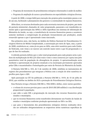 66 CONASS Para entender a gestão do SUS / 2011
» Programa de incremento de procedimentos cirúrgicos relacionados à saúde da mulher.
» Programa de ampliação de acesso a procedimentos em especialidades cirúrgicas diversas.
A partir de 2008, o tempo hábil para execução dos projetos pelos municípios passou a ser
de um ano, facilitando o planejamento dos gestores e a continuidade de repasses financeiros.
Além disso, os recursos destinados para cada secretaria executora de projeto, por meio
de portaria ministerial, chamados de valor programado, passaram a ser transferidos so-
mente após a apresentação das APACs e AIHs específicas nos sistemas de informação do
Ministério da Saúde, ou seja, a transferência de recursos financeiros passou a acontecer
somente mediante a comprovação da produção (ressarcimento por produção), sendo
ressarcido apenas o que é apresentado como executado.
Nos primeiros anos, não havia, no âmbito da Política Nacional de Procedimentos Ci-
rúrgicos Eletivos de Média Complexidade, a autorização por meio de Apac, mas, a partir
de 2008, estabeleceu-se, como já era para as AIHs, uma série numérica para cada Unida-
de Federada, com vistas a se exercer um controle maior entre o que foi programado e o
que de fato foi realizado.
A referida portaria definiu que o valor total programado para cada projeto seria o pro-
duto da multiplicação de r$ 2,25 (dois reais e vinte e cinco centavos) per capita/ano pelo
quantitativo total da população da abrangência do projeto. A operacionalização seria
mediante a apresentação de projetos estaduais e/ou municipais previamente aprovados
pelas CIBs e encaminhados e homologados por meio de Portaria do Ministério da Saúde.
A Portaria SAS/MS n. 553, de 3 de outubro de 2008, redefiniu os instrumentos de
registro dos procedimentos que integram a Política com a criação de série numérica es-
pecífica para Apac e AIH.
Após pactuação na CIt foi publicada a Portaria GM/MS n. 1919, de 15 de julho de
2010, que redefine no âmbito do SUS a prestação de Procedimentos Cirúrgicos Eletivos.
Essa Portaria revoga a Portaria GM/MS n. 958/2008 e define, entre outras questões:
» o volume de recursos previsto para o ano de 2010 (r$ 200 milhões) e sua distribuição
proporcional à população;
» que cabe a cada CIB a programação da execução dos recursos financeiros pelos
estados e municípios;
» que os recursos financeiros serão transferidos diretamente aos Fundos de Saúde de
estados e municípios conforme produção apresentada no SIH e no SIA;
» que para o faturamento dos procedimentos cirúrgicos eletivos realizados deve-
rão ser utilizados obrigatoriamente as respectivas séries numéricas específicas de
 