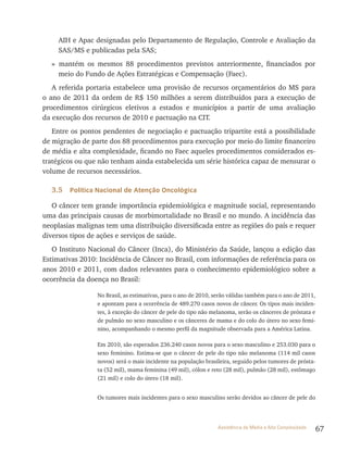 67Assistência de Média e Alta Complexidade
AIH e Apac designadas pelo Departamento de regulação, Controle e Avaliação da
SAS/MS e publicadas pela SAS;
» mantém os mesmos 88 procedimentos previstos anteriormente, financiados por
meio do Fundo de Ações Estratégicas e Compensação (Faec).
A referida portaria estabelece uma provisão de recursos orçamentários do MS para
o ano de 2011 da ordem de r$ 150 milhões a serem distribuídos para a execução de
procedimentos cirúrgicos eletivos a estados e municípios a partir de uma avaliação
da execução dos recursos de 2010 e pactuação na CIt.
Entre os pontos pendentes de negociação e pactuação tripartite está a possibilidade
de migração de parte dos 88 procedimentos para execução por meio do limite financeiro
de média e alta complexidade, ficando no Faec aqueles procedimentos considerados es-
tratégicos ou que não tenham ainda estabelecida um série histórica capaz de mensurar o
volume de recursos necessários.
3.5 Política Nacional de Atenção Oncológica
O câncer tem grande importância epidemiológica e magnitude social, representando
uma das principais causas de morbimortalidade no Brasil e no mundo. A incidência das
neoplasias malignas tem uma distribuição diversificada entre as regiões do país e requer
diversos tipos de ações e serviços de saúde.
O Instituto Nacional do Câncer (Inca), do Ministério da Saúde, lançou a edição das
Estimativas 2010: Incidência de Câncer no Brasil, com informações de referência para os
anos 2010 e 2011, com dados relevantes para o conhecimento epidemiológico sobre a
ocorrência da doença no Brasil:
No Brasil, as estimativas, para o ano de 2010, serão válidas também para o ano de 2011,
e apontam para a ocorrência de 489.270 casos novos de câncer. Os tipos mais inciden-
tes, à exceção do câncer de pele do tipo não melanoma, serão os cânceres de próstata e
de pulmão no sexo masculino e os cânceres de mama e do colo do útero no sexo femi-
nino, acompanhando o mesmo perfil da magnitude observada para a América latina.
Em 2010, são esperados 236.240 casos novos para o sexo masculino e 253.030 para o
sexo feminino. Estima-se que o câncer de pele do tipo não melanoma (114 mil casos
novos) será o mais incidente na população brasileira, seguido pelos tumores de prósta-
ta (52 mil), mama feminina (49 mil), cólon e reto (28 mil), pulmão (28 mil), estômago
(21 mil) e colo do útero (18 mil).
Os tumores mais incidentes para o sexo masculino serão devidos ao câncer de pele do
 