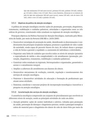 68 CONASS Para entender a gestão do SUS / 2011
tipo não melanoma (53 mil casos novos), próstata (52 mil), pulmão (18 mil), estôma-
go (14 mil) e cólon e reto (13 mil). Para o sexo feminino, destacam-se os tumores de
pele do tipo não melanoma (60 mil casos novos), mama (49 mil), colo do útero (18
mil), cólon e reto (15 mil) e pulmão (10 mil).
3.5.1 Objetivos da política de atenção oncológica
A política de atenção oncológica envolve ações de promoção, prevenção, diagnóstico,
tratamento, reabilitação e cuidados paliativos, articuladas e organizadas entre as três
esferas de governo, constituindo redes estaduais ou regionais de atenção oncológica.
Principais objetivos da Política Nacional de Atenção Oncológica, instituída pelo Minis-
tério da Saúde, por meio da Portaria GM/MS n. 2439/2005:
» Desenvolver estratégias de promoção da saúde, identificando os determinantes e con-
dicionantes das principais neoplasias malignas; promover a qualidade de vida e saúde
da sociedade, sendo capaz de prevenir fatores de risco, de reduzir danos e proteger
a vida de forma a garantir a equidade e a autonomia de indivíduos e coletividades.
» Organizar uma linha de cuidados que envolva todos os níveis de atenção (primária
e especializada de média e alta complexidade) e de atendimento (promoção, pre-
venção, diagnóstico, tratamento, reabilitação e cuidados paliativos).
» Constituir redes estaduais ou regionais, hierarquizadas e organizadas, garantindo o
acesso e o atendimento integral.
» Ampliar a cobertura do atendimento aos doentes de câncer.
» Desenvolver mecanismos de avaliação, controle, regulação e monitoramento dos
serviços de atenção oncológica.
» Fomentar e desenvolver atividades de educação e formação de profissionais que
atuam nessa atividade.
» Fomentar, coordenar e executar projetos de incorporação tecnológica e incentivar a
pesquisa na atenção oncológica.
3.5.2 Caracterização dos serviços de atenção oncológica
A assistência oncológica compreende um conjunto de procedimentos que envolvem os
diferentes níveis de atenção, sendo as principais atividades de cada um deles:
» Atenção primária: ações de caráter individual e coletivo, voltadas para promoção
da saúde, prevenção de doenças e diagnóstico precoce, sendo o principal exemplo a
coleta de material para o diagnóstico do câncer de colo de útero feito por meio do
 