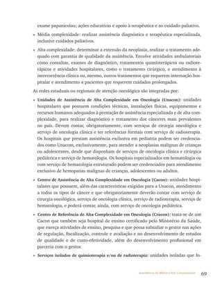69Assistência de Média e Alta Complexidade
exame papanicolau; ações educativas e apoio à terapêutica e ao cuidado paliativo.
» Média complexidade: realizar assistência diagnóstica e terapêutica especializada,
inclusive cuidados paliativos.
» Alta complexidade: determinar a extensão da neoplasia, realizar o tratamento ade-
quado com garantia de qualidade da assistência. Envolve atividades ambulatoriais
como consultas, exames de diagnóstico, tratamentos quimioterápicos ou radiote-
rápicos e atividades hospitalares, como o tratamento cirúrgico, e atendimento à
intercorrência clínica ou, mesmo, outros tratamentos que requerem internação hos-
pitalar e atendimento a pacientes que requerem cuidados prolongados.
As redes estaduais ou regionais de atenção oncológica são integradas por:
» Unidades de Assistência de Alta Complexidade em Oncologia (Unacon): unidades
hospitalares que possuem condições técnicas, instalações físicas, equipamentos e
recursos humanos adequados à prestação de assistência especializada e de alta com-
plexidade, para realizar diagnóstico e tratamento dos cânceres mais prevalentes
no país. Devem contar, obrigatoriamente, com serviços de cirurgia oncológica e
serviço de oncologia clínica e ter referências formais com serviço de radioterapia.
Os hospitais que prestam assistência exclusiva em pediatria podem ser credencia-
dos como Unacom, exclusivamente, para atender a neoplasias malignas de crianças
ou adolescentes, desde que disponham de serviços de oncologia clínica e cirúrgica
pediátrica e serviço de hematologia. Os hospitais especializados em hematologia ou
com serviço de hematologia estruturado podem ser credenciados para atendimento
exclusivo de hemopatias malignas de crianças, adolescentes ou adultos.
» Centro de Assistência de Alta Complexidade em Oncologia (Cacon): unidades hospi-
talares que possuem, além das características exigidas para a Unacon, atendimento
a todos os tipos de câncer e que obrigatoriamente deverão contar com serviço de
cirurgia oncológica, serviço de oncologia clínica, serviço de radioterapia, serviço de
hematologia, e poderá contar, ainda, com serviço de oncologia pediátrica.
» Centro de Referência de Alta Complexidade em Oncologia (Cracon): trata-se de um
Cacon que também seja hospital de ensino certificado pelo Ministério da Saúde,
que exerça atividades de ensino, pesquisa e que possa subsidiar o gestor nas ações
de regulação, fiscalização, controle e avaliação e no desenvolvimento de estudos
de qualidade e de custo-efetividade, além do desenvolvimento profissional em
parceria com o gestor.
» Serviços isolados de quimioterapia e/ou de radioterapia: unidades isoladas que fo-
 