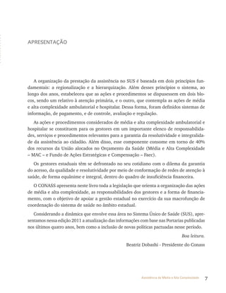 7Assistência de Média e Alta Complexidade
apresentação
A organização da prestação da assistência no SUS é baseada em dois princípios fun-
damentais: a regionalização e a hierarquização. Além desses princípios o sistema, ao
longo dos anos, estabeleceu que as ações e procedimentos se dispusessem em dois blo-
cos, sendo um relativo à atenção primária, e o outro, que contempla as ações de média
e alta complexidade ambulatorial e hospitalar. Dessa forma, foram definidos sistemas de
informação, de pagamento, e de controle, avaliação e regulação.
As ações e procedimentos considerados de média e alta complexidade ambulatorial e
hospitalar se constituem para os gestores em um importante elenco de responsabilida-
des, serviços e procedimentos relevantes para a garantia da resolutividade e integralida-
de da assistência ao cidadão. Além disso, esse componente consome em torno de 40%
dos recursos da União alocados no Orçamento da Saúde (Média e Alta Complexidade
– MAC – e Fundo de Ações Estratégicas e Compensação – Faec).
Os gestores estaduais têm se defrontado no seu cotidiano com o dilema da garantia
do acesso, da qualidade e resolutividade por meio de conformação de redes de atenção à
saúde, de forma equânime e integral, dentro do quadro de insuficiência financeira.
O CONASS apresenta neste livro toda a legislação que orienta a organização das ações
de média e alta complexidade, as responsabilidades dos gestores e a forma de financia-
mento, com o objetivo de apoiar a gestão estadual no exercício da sua macrofunção de
coordenação do sistema de saúde no âmbito estadual.
Considerando a dinâmica que envolve essa área no Sistema Único de Saúde (SUS), apre-
sentamos nessa edição 2011 a atualização das informações com base nas Portarias publicadas
nos últimos quatro anos, bem como a inclusão de novas políticas pactuadas nesse período.
Boa leitura.
Beatriz Dobashi - Presidente do Conass
 