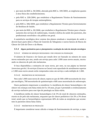 71Assistência de Média e Alta Complexidade
» por meio da rDC n. 50/2002, alterada pela rDC n. 189/2003, as exigências quanto
à área física dos estabelecimentos;
» pela rDC n. 220/2004, que estabelece o regulamento técnico de funcionamento
para os serviços de terapia antineoplásica;
» pela rDC n. 306/2004, que estabelece o regulamento técnico para Gerenciamento
de resíduos de Saúde;
» por meio da rDC n. 20/2006, que estabelece o regulamento técnico para o funcio-
namento dos serviços de radioterapia, visando à defesa da saúde dos pacientes, dos
profissionais envolvidos e do público em geral.
A assistência oncológica deve constar dos planos estaduais e municipais de saúde e
deverá fazer parte deles o Plano de Controle do tabagismo e outros fatores de riscos do
Câncer de Colo do Útero e da Mama.
3.5.4 Alguns parâmetros para o planejamento e avaliação da rede de atenção oncológica
3.5.4.1 NÚMErO DE SErvIçOS NECESSárIOS POr UNIDADE DA FEDErAçãO
O número de Unacon e de Cacon por estado deve ser baseado no número de casos
novos estimados por ano, sendo um serviço para cada 1.000 casos novos anuais, excetu-
ando os cânceres de pele não melanoma.
O Inca disponibiliza a estimativa de casos novos, por sexo, na sua página na Internet
(www.inca.gov.br). Os serviços (Unacon ou Cacon) com capacidade de atendimento superior
a 1.000 casos novos anuais serão computados como um serviço a cada múltiplo de 1.000.
3.5.4.2 PArâMEtrOS DE NECESSIDADE
Para cada 1.000 casos novos de câncer, espera-se que de 500 a 600 necessitarão de cirur-
gia oncológica, 700 necessitarão de quimioterapia e 600 casos necessitarão de radioterapia.
Outro parâmetro importante a considerar é a incidência de câncer hematológico e de
câncer em crianças com faixa etária de 0 a 18 anos, já que é permitido o credenciamento
de serviço exclusivo para esse tipo de patologia ou faixa etária.
A incidência média de câncer hematológico é de 5% do total de cânceres estimados,
exceto os de pele não melanoma, enquanto que de câncer pediátrico é de 2% a 3% desse
total, sendo que os hematológicos representam 40% de todas as neoplasias que acome-
tem os pacientes dessa faixa etária.
3.5.4.3 PArâMEtrOS DE PrODUçãO
É importante considerar nesse cálculo o tempo de funcionamento do serviço, a capa-
 