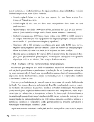 72 CONASS Para entender a gestão do SUS / 2011
cidade instalada, as condições técnicas dos equipamentos e a disponibilidade de recursos
humanos capacitados, entre outras variáveis.
» Braquiterapia de baixa taxa de dose: um conjunto de cinco fontes seladas deve
tratar até 96 pacientes/ano.
» Braquiterapia de alta taxa de dose: cada equipamento deve tratar até 440
pacientes/ano.
» Quimioterapia: para cada 1.000 casos novos, estima-se de 4.200 a 6.300 procedi-
mentos (considerando o tempo médio de seis a nove meses de tratamento).
» radioterapia: para cada 1.000 casos novos, estima-se de 40.500 a 42.000 o número
de campos de teleterapia com equipamento de megavoltagem por ano (consideran-
do em média 1,2 procedimento cirúrgico por paciente).
» Cirurgias: 600 a 700 cirurgias oncológicas/ano para cada 1.000 casos novos.
O gestor deve programar para as Unacon e Cacon um número de cirurgias propor-
cional ao número de casos novos que serão seguidos por esses serviços.
» Hospital geral: no máximo deve ser de 10% do número total de cirurgias do hos-
pital, para procedimentos ginecológicos, mastológicos, urológicos e do aparelho
digestivo e realizar, no mínimo, 300 cirurgias de câncer no ano.
3.5.5 Avaliação, controle e monitoramento da atenção oncológica
Os serviços que integram essa rede de assistência necessitam apresentar laudos de
solicitação de procedimentos previamente à realização do ato (laudo para internação
ou laudo para emissão de Apac), que são analisados segundo bases técnicas específicas,
disponíveis no site do Ministério da Saúde (www.saude.gov.br) e, se aprovados, recebem
o documento AIH ou a Apac.
Para o registro das informações são utilizados os sistemas de informação do Ministério
da Saúde. Para os procedimentos ambulatoriais de média complexidade, como as consul-
tas médicas e os exames de diagnóstico, utiliza-se o Boletim de Produção Ambulatorial
(BPA) do SIA; para os procedimentos ambulatoriais de alta complexidade, como a qui-
mioterapia e a radioterapia, o instrumento utilizado é a Autorização de Procedimentos
de Alta Complexidade/Custo (Apac), também do SIA; para o registro das internações por
intercorrências ou tratamentos clínicos ou cirúrgicos do paciente oncológico, utiliza-se o
Sistema de Informações Hospitalares (SIH), que tem como seu principal instrumento a
Autorização de Internação Hospitalar (AIH).
A partir do monitoramento da produção é possível acompanhar a execução da progra-
 