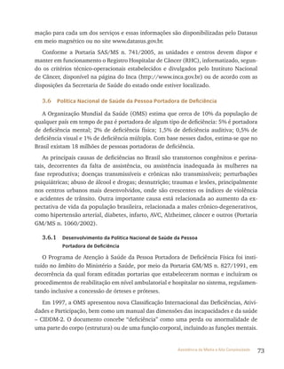 73Assistência de Média e Alta Complexidade
mação para cada um dos serviços e essas informações são disponibilizadas pelo Datasus
em meio magnético ou no site www.datasus.gov.br.
Conforme a Portaria SAS/MS n. 741/2005, as unidades e centros devem dispor e
manter em funcionamento o registro Hospitalar de Câncer (rHC), informatizado, segun-
do os critérios técnico-operacionais estabelecidos e divulgados pelo Instituto Nacional
de Câncer, disponível na página do Inca (http://www.inca.gov.br) ou de acordo com as
disposições da Secretaria de Saúde do estado onde estiver localizado.
3.6 Política Nacional de Saúde da Pessoa Portadora de Deficiência
A Organização Mundial da Saúde (OMS) estima que cerca de 10% da população de
qualquer país em tempo de paz é portadora de algum tipo de deficiência: 5% é portadora
de deficiência mental; 2% de deficiência física; 1,5% de deficiência auditiva; 0,5% de
deficiência visual e 1% de deficiência múltipla. Com base nesses dados, estima-se que no
Brasil existam 18 milhões de pessoas portadoras de deficiência.
As principais causas de deficiências no Brasil são transtornos congênitos e perina-
tais, decorrentes da falta de assistência, ou assistência inadequada às mulheres na
fase reprodutiva; doenças transmissíveis e crônicas não transmissíveis; perturbações
psiquiátricas; abuso de álcool e drogas; desnutrição; traumas e lesões, principalmente
nos centros urbanos mais desenvolvidos, onde são crescentes os índices de violência
e acidentes de trânsito. Outra importante causa está relacionada ao aumento da ex-
pectativa de vida da população brasileira, relacionada a males crônico-degenerativos,
como hipertensão arterial, diabetes, infarto, AvC, Alzheimer, câncer e outros (Portaria
GM/MS n. 1060/2002).
3.6.1 Desenvolvimento da Política Nacional de Saúde da Pessoa
Portadora de Deficiência
O Programa de Atenção à Saúde da Pessoa Portadora de Deficiência Física foi insti-
tuído no âmbito do Ministério a Saúde, por meio da Portaria GM/MS n. 827/1991, em
decorrência da qual foram editadas portarias que estabeleceram normas e incluíram os
procedimentos de reabilitação em nível ambulatorial e hospitalar no sistema, regulamen-
tando inclusive a concessão de órteses e próteses.
Em 1997, a OMS apresentou nova Classificação Internacional das Deficiências, Ativi-
dades e Participação, bem como um manual das dimensões das incapacidades e da saúde
– CIDDM-2. O documento concebe “deficiência” como uma perda ou anormalidade de
uma parte do corpo (estrutura) ou de uma função corporal, incluindo as funções mentais.
 