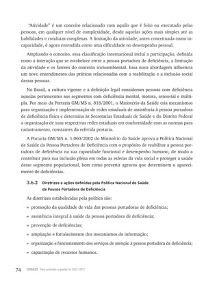 74 CONASS Para entender a gestão do SUS / 2011
“Atividade” é um conceito relacionado com aquilo que é feito ou executado pelas
pessoas, em qualquer nível de complexidade, desde aquelas ações mais simples até as
habilidades e condutas complexas. A limitação da atividade, antes conceituada como in-
capacidade, é agora entendida como uma dificuldade no desempenho pessoal.
Ampliando o conceito, essa classificação internacional inclui a participação, definida
como a interação que se estabelece entre a pessoa portadora de deficiência, a limitação
da atividade e os fatores do contexto socioambiental. Essa nova abordagem influencia
um novo entendimento das práticas relacionadas com a reabilitação e a inclusão social
dessas pessoas.
No Brasil, a cultura vigente e a definição legal consideram pessoas com deficiência
aquelas pertencentes aos segmentos com deficiência mental, motora, sensorial e múlti-
pla. Por meio da Portaria GM/MS n. 818/2001, o Ministério da Saúde cria mecanismos
para organização e implementação de redes estaduais de assistência à pessoa portadora
de deficiência física e determina às Secretarias Estaduais de Saúde e do Distrito Federal
a organização de suas respectivas redes estaduais em conformidade com as normas para
cadastramento, constantes da referida portaria.
A Portaria GM/MS n. 1.060/2002 do Ministério da Saúde aprova a Política Nacional
de Saúde da Pessoa Portadora de Deficiência com o propósito de reabilitar a pessoa por-
tadora de deficiência na sua capacidade funcional e desempenho humano, de modo a
contribuir para sua inclusão plena em todas as esferas da vida social e proteger a saúde
desse segmento populacional, bem como prevenir agravos que determinem o apareci-
mento de deficiências.
3.6.2 Diretrizes e ações definidas pela Política Nacional de Saúde
da Pessoa Portadora de Deficiência
As diretrizes estabelecidas pela política são:
» promoção da qualidade de vida das pessoas portadoras de deficiência;
» assistência integral à saúde da pessoa portadora de deficiência;
» prevenção de deficiências;
» ampliação e fortalecimento dos mecanismos de informação;
» organização e funcionamento dos serviços de atenção à pessoa portadora de deficiência;
» capacitação de recursos humanos.
 