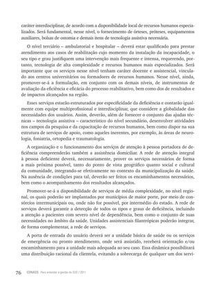 76 CONASS Para entender a gestão do SUS / 2011
caráter interdisciplinar, de acordo com a disponibilidade local de recursos humanos especia-
lizados. Será fundamental, nesse nível, o fornecimento de órteses, próteses, equipamentos
auxiliares, bolsas de ostomia e demais itens de tecnologia assistiva necessária.
O nível terciário – ambulatorial e hospitalar – deverá estar qualificado para prestar
atendimento aos casos de reabilitação cujo momento da instalação da incapacidade, o
seu tipo e grau justifiquem uma intervenção mais frequente e intensa, requerendo, por-
tanto, tecnologia de alta complexidade e recursos humanos mais especializados. Será
importante que os serviços nesse nível tenham caráter docente e assistencial, vincula-
do aos centros universitários ou formadores de recursos humanos. Nesse nível, ainda,
promover-se-á a formulação, em conjunto com os demais níveis, de instrumentos de
avaliação da eficiência e eficácia do processo reabilitativo, bem como dos de resultados e
de impactos alcançados na região.
Esses serviços estarão estruturados por especificidade da deficiência e contarão igual-
mente com equipe multiprofissional e interdisciplinar, que considere a globalidade das
necessidades dos usuários. Assim, deverão, além de fornecer o conjunto das ajudas téc-
nicas – tecnologia assistiva – característico do nível secundário, desenvolver atividades
nos campos da pesquisa e da capacitação de recursos humanos, bem como dispor na sua
estrutura de serviços de apoio, como aqueles inerentes, por exemplo, às áreas de neuro-
logia, foniatria, ortopedia e traumatologia.
A organização e o funcionamento dos serviços de atenção à pessoa portadora de de-
ficiência compreenderão também a assistência domiciliar. A rede de atenção integral
à pessoa deficiente deverá, necessariamente, prover os serviços necessários de forma
a mais próxima possível, tanto do ponto de vista geográfico quanto social e cultural
da comunidade, integrando-se efetivamente no contexto da municipalização da saúde.
Na ausência de condições para tal, deverão ser feitos os encaminhamentos necessários,
bem como o acompanhamento dos resultados alcançados.
Promover-se-á a disponibilidade de serviços de média complexidade, no nível regio-
nal, os quais poderão ser implantados por municípios de maior porte, por meio de con-
sórcios intermunicipais ou, onde não for possível, por intermédio do estado. A rede de
serviços deverá garantir a detecção de todos os tipos e graus de deficiência, incluindo
a atenção a pacientes com severo nível de dependência, bem como o conjunto de suas
necessidades no âmbito da saúde. Unidades assistenciais filantrópicas poderão integrar,
de forma complementar, a rede de serviços.
A porta de entrada do usuário deverá ser a unidade básica de saúde ou os serviços
de emergência ou pronto atendimento, onde será assistido, receberá orientação e/ou
encaminhamento para a unidade mais adequada ao seu caso. Essa dinâmica possibilitará
uma distribuição racional da clientela, evitando a sobrecarga de qualquer um dos servi-
 