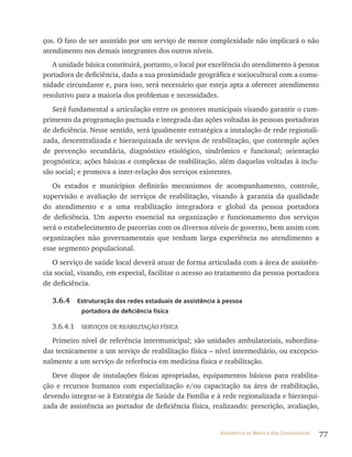 77Assistência de Média e Alta Complexidade
ços. O fato de ser assistido por um serviço de menor complexidade não implicará o não
atendimento nos demais integrantes dos outros níveis.
A unidade básica constituirá, portanto, o local por excelência do atendimento à pessoa
portadora de deficiência, dada a sua proximidade geográfica e sociocultural com a comu-
nidade circundante e, para isso, será necessário que esteja apta a oferecer atendimento
resolutivo para a maioria dos problemas e necessidades.
Será fundamental a articulação entre os gestores municipais visando garantir o cum-
primento da programação pactuada e integrada das ações voltadas às pessoas portadoras
de deficiência. Nesse sentido, será igualmente estratégica a instalação de rede regionali-
zada, descentralizada e hierarquizada de serviços de reabilitação, que contemple ações
de prevenção secundária, diagnóstico etiológico, sindrômico e funcional; orientação
prognóstica; ações básicas e complexas de reabilitação, além daquelas voltadas à inclu-
são social; e promova a inter-relação dos serviços existentes.
Os estados e municípios definirão mecanismos de acompanhamento, controle,
supervisão e avaliação de serviços de reabilitação, visando à garantia da qualidade
do atendimento e a uma reabilitação integradora e global da pessoa portadora
de deficiência. Um aspecto essencial na organização e funcionamento dos serviços
será o estabelecimento de parcerias com os diversos níveis de governo, bem assim com
organizações não governamentais que tenham larga experiência no atendimento a
esse segmento populacional.
O serviço de saúde local deverá atuar de forma articulada com a área de assistên-
cia social, visando, em especial, facilitar o acesso ao tratamento da pessoa portadora
de deficiência.
3.6.4 Estruturação das redes estaduais de assistência à pessoa
portadora de deficiência física
3.6.4.1 SErvIçOS DE rEABIlItAçãO FíSICA
Primeiro nível de referência intermunicipal; são unidades ambulatoriais, subordina-
das tecnicamente a um serviço de reabilitação física – nível intermediário, ou excepcio-
nalmente a um serviço de referência em medicina física e reabilitação.
Deve dispor de instalações físicas apropriadas, equipamentos básicos para reabilita-
ção e recursos humanos com especialização e/ou capacitação na área de reabilitação,
devendo integrar-se à Estratégia de Saúde da Família e à rede regionalizada e hierarqui-
zada de assistência ao portador de deficiência física, realizando: prescrição, avaliação,
 