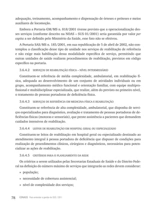 78 CONASS Para entender a gestão do SUS / 2011
adequação, treinamento, acompanhamento e dispensação de órteses e próteses e meios
auxiliares de locomoção.
Embora a Portaria GM/MS n. 818/2001 tivesse previsto que a operacionalização des-
ses serviços (conforme descrito na NOAS – SUS 01/2001) seria garantida por valor per
capita a ser definido pelo Ministério da Saúde, esse fato não se efetivou.
A Portaria SAS/MS n. 185/2001, em sua republicação de 5 de abril de 2002, não con-
templou a classificação desse tipo de unidade nos serviços de reabilitação de referência
e não exige mais habilitação dessa modalidade específica de serviço, permitindo que
outras unidades de saúde realizem procedimentos de reabilitação, previstos em código
específico na portaria.
3.6.4.2 SErvIçOS DE rEABIlItAçãO FíSICA – NívEl INtErMEDIárIO
Constituem-se referência de média complexidade, ambulatorial, em reabilitação fí-
sica, adequada ao desenvolvimento de um conjunto de atividades individuais ou em
grupo, acompanhamento médico funcional e orientação familiar, com equipe multipro-
fissional e multidisciplinar especializada, que realize, além do previsto no primeiro nível,
o tratamento de pessoas portadoras de deficiência física.
3.6.4.3 SErvIçOS DE rEFErêNCIA EM MEDICINA FíSICA E rEABIlItAçãO
Constituem-se referência de alta complexidade, ambulatorial, que disponha de servi-
ços especializados para diagnóstico, avaliação e tratamento de pessoas portadoras de de-
ficiências físicas (motoras e sensoriais), que preste assistência a pacientes que demandem
cuidados intensivos de reabilitação.
3.6.4.4 lEItOS DE rEABIlItAçãO EM HOSPItAl GErAl OU ESPECIAlIzADO
Constituem-se leitos de reabilitação em hospital geral ou especializado destinado ao
atendimento integral à pessoa portadora de deficiência que dispuser de condições para
realização de procedimentos clínicos, cirúrgicos e diagnósticos, necessários para poten-
cializar as ações de reabilitação.
3.6.4.5 CrItÉrIOS PArA O PlANEJAMENtO DA rEDE
Os critérios a serem utilizados pelas Secretarias Estaduais de Saúde e do Distrito Fede-
ral na definição do número máximo de serviços que integrarão as redes devem considerar:
» população;
» necessidade de cobertura assistencial;
» nível de complexidade dos serviços;
 