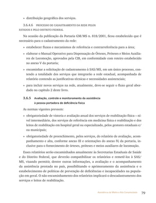 79Assistência de Média e Alta Complexidade
» distribuição geográfica dos serviços.
3.6.4.6 PrOCESSO DE CADAStrAMENtO DA rEDE PElOS
EStADOS E PElO DIStrItO FEDErAl
Na ocasião da publicação da Portaria GM/MS n. 818/2001, ficou estabelecido que é
necessário para o cadastramento da rede:
» estabelecer fluxos e mecanismos de referência e contrarreferência para a área;
» elaborar o Manual Operativo para Dispensação de Órteses, Próteses e Meios Auxilia-
res de locomoção, aprovados pela CIB, em conformidade com roteiro estabelecido
no anexo v da portaria;
» encaminhar a solicitação de cadastramento à SAS/MS, em um único processo, con-
tendo a totalidade dos serviços que integrarão a rede estadual, acompanhada de
relatório contendo as justificativas técnicas e necessidades assistenciais;
» para incluir novos serviços na rede, atualmente, deve-se seguir o fluxo geral abor-
dado no capítulo 2 deste livro.
3.6.5 Avaliação, controle e monitoramento da assistência
à pessoa portadora de deficiência física
As normas vigentes preveem:
» obrigatoriedade de vistoria e avaliação anual dos serviços de reabilitação física – ní-
vel intermediário, dos serviços de referência em medicina física e reabilitação e dos
leitos de reabilitação em hospital geral ou especializado, pelos gestores estaduais e/
ou municipais;
» obrigatoriedade de preenchimento, pelos serviços, do relatório de avaliação, acom-
panhamento e alta, conforme anexo III e orientações do anexo Iv, da portaria, in-
clusive para o fornecimento de órteses, próteses e meios auxiliares de locomoção.
Esses relatórios serão encaminhados anualmente às Secretarias Estaduais de Saúde
e do Distrito Federal, que deverão compatibilizar os relatórios e remetê-los à SAS/
MS, visando permitir, dentre outras informações, a avaliação e o acompanhamento
da assistência prestada no país, possibilitando o aprimoramento da assistência e o
estabelecimento de políticas de prevenção de deficiências e incapacidades na popula-
ção em geral. O não encaminhamento dos relatórios implicará o descadastramento dos
serviços e leitos de reabilitação.
 