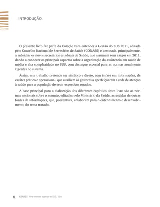 8 CONASS Para entender a gestão do SUS / 2011
Introdução
O presente livro faz parte da Coleção Para entender a Gestão do SUS 2011, editada
pelo Conselho Nacional de Secretários de Saúde (CONASS) e destinada, principalmente,
a subsidiar os novos secretários estaduais de Saúde, que assumem seus cargos em 2011,
dando a conhecer os principais aspectos sobre a organização da assistência em saúde de
média e alta complexidade no SUS, com destaque especial para as normas atualmente
vigentes no sistema.
Assim, este trabalho pretende ser sintético e direto, com ênfase em informações, de
caráter prático e operacional, que auxiliem os gestores a aperfeiçoarem a rede de atenção
à saúde para a população de seus respectivos estados.
A base principal para a elaboração dos diferentes capítulos deste livro são as nor-
mas nacionais sobre o assunto, editadas pelo Ministério da Saúde, acrescidas de outras
fontes de informações, que, porventura, colaborem para o entendimento e desenvolvi-
mento do tema tratado.
 