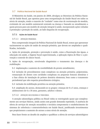 80 CONASS Para entender a gestão do SUS / 2011
3.7 Política Nacional de Saúde Bucal
O Ministério da Saúde, em janeiro de 2004, divulgou as Diretrizes da Política Nacio-
nal de Saúde Bucal, que apontou para uma reorganização da Saúde Bucal em todos os
níveis de atenção, tendo o conceito do “cuidado” como eixo de reorientação do modelo,
evoluindo de um modelo assistencial centrado na doença e baseado no atendimento a
quem procura para um modelo de atenção integral à saúde, incorporando ações voltadas
à promoção e proteção da saúde, ao lado daquelas de recuperação.
3.7.1 Ações de Saúde Bucal
3.7.1.1 AtENçãO PrIMárIA
Para compreensão integral da Política Nacional de Saúde Bucal, temos que apresentar
sucintamente as ações de saúde de atenção primária, que devem ser ampliadas e quali-
ficadas, incluindo:
a. Ações de promoção, proteção e prevenção à saúde, como a fluoretação das águas, a
educação em saúde, a higiene bucal supervisionada, a aplicação tópica de flúor e a pre-
venção e controle de câncer bucal;
b. Ações de recuperação, envolvendo diagnóstico e tratamento das doenças e de
reabilitação:
b.1 implantação e aumento da resolubilidade do pronto atendimento;
b.2 inclusão de procedimentos mais complexos na atenção primária; pulpotomias,
restauração de dentes com cavidades complexas ou pequenas fraturas dentárias e
a fase clínica de instalação de prótese dentária elementar, bem como o tratamento
periodontal que não requeira procedimento cirúrgico;
b.3 inclusão da reabilitação protética na atenção primária;
b.4 ampliação do acesso, destacando-se os grupos: crianças de 0 a 5 anos, crianças e
adolescentes de 6 a 18 anos, gestantes, adultos e idosos.
3.7.1.2 AtENçãO SECUNDárIA E tErCIárIA
A atenção odontológica pública no Brasil vinha se restringindo quase que completa-
mente aos serviços básicos, ainda assim com grande demanda reprimida. A ausência de
oferta de serviços de atenção secundária e terciária comprometia o estabelecimento de
sistemas de referência e contrarreferência em Saúde Bucal, justificando investimentos
que propiciassem o aumento do acesso a esses níveis de atenção.
Para fazer frente ao desafio de ampliar e qualificar a oferta de serviços odontológicos
 