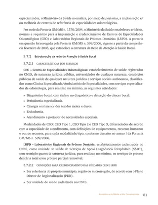 81Assistência de Média e Alta Complexidade
especializados, o Ministério da Saúde normaliza, por meio de portarias, a implantação e/
ou melhoria de centros de referência de especialidades odontológicas.
Por meio da Portaria GM/MS n. 1570/2004, o Ministério da Saúde estabeleceu critérios,
normas e requisitos para a implantação e credenciamento de Centros de Especialidades
Odontológicas (CEO) e laboratórios regionais de Próteses Dentárias (lrPD). A portaria
em questão foi revogada pela Portaria GM/MS n. 599/2006, vigente a partir da competên-
cia fevereiro de 2006, que estabelece a estrutura da rede de Atenção à Saúde Bucal.
3.7.2 Estruturação da rede de Atenção à Saúde Bucal
3.7.2.1 CArACtEríStICAS DOS SErvIçOS
CEO – Centro de Especialidades Odontológicas: estabelecimentos de saúde registrados
no CNES, de natureza jurídica pública, universidades de qualquer natureza, consórcios
públicos de saúde de qualquer natureza jurídica e serviços sociais autônomos, classifica-
dos como Clínica Especializada/Ambulatório de Especialidades, com serviços especializa-
dos de odontologia, para realizar, no mínimo, as seguintes atividades:
» Diagnóstico bucal, com ênfase no diagnóstico e detecção do câncer bucal.
» Periodontia especializada.
» Cirurgia oral menor dos tecidos moles e duros.
» Endodontia.
» Atendimento a portador de necessidades especiais.
Modalidades de CEO: CEO tipo 1, CEO tipo 2 e CEO tipo 3, diferenciados de acordo
com a capacidade de atendimento, com definições de equipamentos, recursos humanos
e outros recursos, para cada modalidade/tipo, conforme descrito no anexo I da Portaria
GM/MS n. 599/2006.
LRPD – Laboratórios Regionais de Prótese Dentária: estabelecimentos cadastrados no
CNES, como unidade de saúde de Serviços de Apoio Diagnóstico terapêutico (SADt),
sem restrição quanto à natureza jurídica, para realizar, no mínimo, os serviços de prótese
dentária total e/ou prótese parcial removível.
3.7.2.2 CONDIçõES PArA CrEDENCIAMENtO DAS UNIDADES CEO E lrPD
» Ser referência do próprio município, região ou microrregião, de acordo com o Plano
Diretor de regionalização (PDr).
» Ser unidade de saúde cadastrada no CNES.
 
