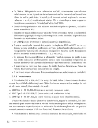 82 CONASS Para entender a gestão do SUS / 2011
» Os CEOs e lrPD poderão estar cadastrados no CNES como serviços especializados
isolados ou de outros tipos de estabelecimentos de saúde (centro de saúde/unidade
básica de saúde, policlínica, hospital geral, unidade mista), registrando em seus
cadastros o serviço/classificação de código 034 – odontologia e suas respectivas
classificações, conforme a Portaria SAS/MS n. 562/2004.
» Dispor de equipamentos e dos recursos mínimos exigidos na portaria, exclusiva-
mente a serviço do SUS.
» Poderão ser credenciadas quantas unidades forem necessárias para o atendimento à
demanda da população da região/microrregião de saúde, limitada à disponibilidade
financeira do Ministério da Saúde.
» Os lrPD poderão credenciar-se com qualquer base populacional.
» O gestor municipal e estadual, interessado em implantar CEO ou lrPD ou em cre-
denciar alguma unidade de saúde com o serviço e a classificação relacionados, deve-
rão apresentar sua proposta à Comissão Intergestores Bipartite (CIB), do respectivo
estado, indicando a modalidade (CEO 1, 2, 3 ou lrPD).
» Os gestores deverão providenciar a adequação visual da unidade de saúde à qual
está sendo pleiteado o credenciamento, para os itens considerados obrigatórios, do
Manual de Inserção de logotipo disponibilizado pelo Ministério da Saúde em seu site.
» O percentual de cobertura das equipes de Saúde Bucal do Programa de Saúde da
Família deverá ser adotado como critério de seleção.
» A partir daí, segue o fluxo dos demais credenciamentos, relacionado no capítulo 2.
3.7.3 Financiamento
A Portaria GM/MS n. 600, de 23 de março de 2006, define o financiamento dos Cen-
tros de Especialidades Odontológicas – CEO – destinados ao custeio dos serviços de saú-
de ofertados nas referidas unidades de saúde:
c. CEO tipo 1 – r$ 79.200,00 (setenta e nove mil e duzentos reais).
d. CEO tipo 2 – r$ 105.600,00 (cento e cinco mil e seiscentos reais).
e. CEO tipo 3 – r$ 184.800,00 (cento e oitenta e quatro mil e oitocentos reais).
O Fundo Nacional de Saúde promove a transferência, regular e automática, dos valo-
res mensais para o fundo estadual e para os fundos municipais de saúde corresponden-
tes, sem onerar os respectivos tetos da assistência de média complexidade, em parcelas
mensais, correspondendo a 1/12 (um doze avos) dos respectivos valores.
A referida Portaria definiu ainda incentivo financeiro de implantação, transferido em
 