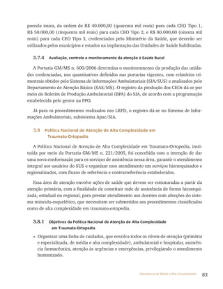 83Assistência de Média e Alta Complexidade
parcela única, da ordem de r$ 40.000,00 (quarenta mil reais) para cada CEO tipo 1,
r$ 50.000,00 (cinquenta mil reais) para cada CEO tipo 2, e r$ 80.000,00 (oitenta mil
reais) para cada CEO tipo 3, credenciados pelo Ministério da Saúde, que deverão ser
utilizados pelos municípios e estados na implantação das Unidades de Saúde habilitadas.
3.7.4 Avaliação, controle e monitoramento da atenção à Saúde Bucal
A Portaria GM/MS n. 600/2006 determina o monitoramento da produção das unida-
des credenciadas, nos quantitativos definidos nas portarias vigentes, com relatórios tri-
mestrais obtidos pelo Sistema de Informações Ambulatoriais (SIA/SUS) e analisados pelo
Departamento de Atenção Básica (SAS/MS). O registro da produção dos CEOs dá-se por
meio do Boletim de Produção Ambulatorial (BPA) do SIA, de acordo com a programação
estabelecida pelo gestor na FPO.
Já para os procedimentos realizados nos lrPD, o registro dá-se no Sistema de Infor-
mações Ambulatoriais, subsistema Apac/SIA.
3.8 Política Nacional de Atenção de Alta Complexidade em
Traumato-Ortopedia
A Política Nacional de Atenção de Alta Complexidade em traumato-Ortopedia, insti-
tuída por meio da Portaria GM/MS n. 221/2005, foi concebida com a intenção de dar
uma nova conformação para os serviços de assistência nessa área, garantir o atendimento
integral aos usuários do SUS e organizar esse atendimento em serviços hierarquizados e
regionalizados, com fluxos de referência e contrarreferência estabelecidos.
Essa área de atenção envolve ações de saúde que devem ser estruturadas a partir da
atenção primária, com a finalidade de constituir rede de assistência de forma hierarqui-
zada, estadual ou regional, para prestar atendimento aos doentes com afecções do siste-
ma músculo-esquelético, que necessitam ser submetidos aos procedimentos classificados
como de alta complexidade em traumato-ortopedia.
3.8.1 Objetivos da Política Nacional de Atenção de Alta Complexidade
em Traumato-Ortopedia
» Organizar uma linha de cuidados, que envolva todos os níveis de atenção (primária
e especializada, de média e alta complexidade), ambulatorial e hospitalar, assistên-
cia farmacêutica, atenção às urgências e emergências, privilegiando o atendimento
humanizado.
 