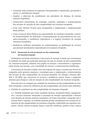84 CONASS Para entender a gestão do SUS / 2011
» Constituir redes estaduais ou regionais, hierarquizadas e organizadas, garantindo o
acesso e o atendimento integral.
» Ampliar a cobertura do atendimento aos portadores de doenças do sistema
músculo-esquelético.
» Desenvolver mecanismos de avaliação, controle, regulação e monitoramento
dos serviços de atenção de alta complexidade em traumato-ortopedia.
» Criar uma Câmara técnica para acompanhar a implantação e implementação
dessa política.
» Criar o Guia de Boas Práticas na especialidade de traumato-ortopedia, conten-
do recomendações de indicação e contraindicação de procedimentos de trau-
mato-ortopedia, e estabelecer indicadores e o registro brasileiro de cirurgia
traumato-ortopédica.
» Estabelecer atributos necessários ao credenciamento ou habilitação de serviços
que prestam atendimento especializado em traumato-ortopedia.
3.8.2 Estruturação da rede de atenção em alta complexidade
em traumato-ortopedia
O Ministério da Saúde determinou à Secretaria de Atenção à Saúde que conceituasse
as unidades de saúde que poderiam participar da rede de atenção de alta complexidade
em traumato-ortopedia, definisse seus papéis na atenção e determinasse a regulamen-
tação técnica dos serviços, com a finalidade de orientar o credenciamento/habilitação.
A Secretaria de Atenção à Saúde criou um conjunto de regras e normas que devem ser
cumpridas pelos gestores estaduais e municipais para a implantação e credenciamento
dos serviços de alta complexidade em traumato-ortopedia. Foi editada a Portaria MS/
SAS n. 95/2005, que conceituou os serviços e estabeleceu prazos, fluxos e exigências
mínimas para integrar a rede de atenção de alta complexidade em traumato-ortopedia.
Essa rede deve ser composta por unidades de assistência em alta complexidade em trau-
mato-ortopedia e centros de referência em alta complexidade, que foram assim definidos:
a. Unidade de assistência em alta complexidade em traumato-ortopedia
a.1 Unidade hospitalar que reúne condições técnicas, instalações físicas, equipamen-
tos e recursos humanos adequados à prestação de atenção especializada a doentes
com afecções do sistema músculo-esquelético, de forma articulada e integrada com o
sistema local e regional. As unidades poderão prestar atendimento nos serviços de as-
sistência de alta complexidade em traumato-ortopedia, subdividido nos seguintes con-
juntos: coluna; cintura escapular, braço e cotovelo; antebraço, punho e coxa; cintura
 