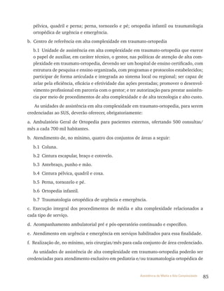 85Assistência de Média e Alta Complexidade
pélvica, quadril e perna; perna, tornozelo e pé; ortopedia infantil ou traumatologia
ortopédica de urgência e emergência.
b. Centro de referência em alta complexidade em traumato-ortopedia
b.1 Unidade de assistência em alta complexidade em traumato-ortopedia que exerce
o papel de auxiliar, em caráter técnico, o gestor, nas políticas de atenção de alta com-
plexidade em traumato-ortopedia, devendo ser um hospital de ensino certificado, com
estrutura de pesquisa e ensino organizada, com programas e protocolos estabelecidos;
participar de forma articulada e integrada ao sistema local ou regional; ser capaz de
zelar pela eficiência, eficácia e efetividade das ações prestadas; promover o desenvol-
vimento profissional em parceria com o gestor; e ter autorização para prestar assistên-
cia por meio de procedimentos de alta complexidade e de alta tecnologia e alto custo.
As unidades de assistência em alta complexidade em traumato-ortopedia, para serem
credenciadas ao SUS, deverão oferecer, obrigatoriamente:
a. Ambulatório Geral de Ortopedia para pacientes externos, ofertando 500 consultas/
mês a cada 700 mil habitantes.
b. Atendimento de, no mínimo, quatro dos conjuntos de áreas a seguir:
b.1 Coluna.
b.2 Cintura escapular, braço e cotovelo.
b.3 Antebraço, punho e mão.
b.4 Cintura pélvica, quadril e coxa.
b.5 Perna, tornozelo e pé.
b.6 Ortopedia infantil.
b.7 traumatologia ortopédica de urgência e emergência.
c. Execução integral dos procedimentos de média e alta complexidade relacionados a
cada tipo de serviço.
d. Acompanhamento ambulatorial pré e pós-operatório continuado e específico.
e. Atendimento em urgência e emergência em serviços habilitados para essa finalidade.
f. realização de, no mínimo, seis cirurgias/mês para cada conjunto de área credenciado.
As unidades de assistência de alta complexidade em traumato-ortopedia poderão ser
credenciadas para atendimento exclusivo em pediatria e/ou traumatologia ortopédica de
 
